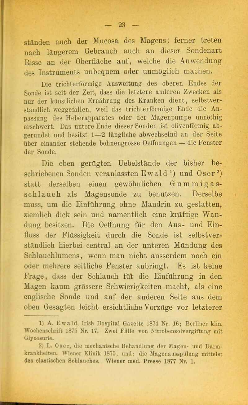 ständen auch der Mucosa des Magens; ferner treten nach längerem Gebrauch auch an dieser Sondenart Risse an der Oberfläche auf, welche die Anwendung des Instruments unbequem oder unmöglich machen. Die trichterförmige Ausweitung des oberen Endes der Sonde ist seit der Zeit, dass die letztere anderen Zwecken als nur der künstlichen Ernährung des Kranken dient, selbstver- ständlich weggefallen, weil das trichterförmige Ende die An- passung des Heberapparates oder der Magenpumpe unnöthig erschwert. Das untere Ende dieser Sonden ist olivenförmig ab- gerundet und besitzt 1—2 längliche abwechselnd an der Seite über einander stehende bohnengrosse Oeflnungen — die Fenster der Sonde, Die eben gerügten üebelstände der bisher be- schriebenen Sonden veranlassten Ewald und Oser^) statt derselben einen gewöhnlichen Gummigas- schlauch als Magensonde zu benützen. Derselbe muss, um die Einführung ohne Mandrin zu gestatten, ziemlich dick sein und namentlich eine kräftige Wan- dung besitzen. Die Oeflfnung für den Aus- und Ein- fluss der Flüssigkeit durch die Sonde ist selbstver- ständlich hierbei central an der unteren Mündung des Schlauchlumens, wenn man nicht ausserdem noch ein oder mehrere seitliche Fenster anbringt. Es ist keine Frage, dass der Schlauch fül- die Einführung in den Magen kaum grössere Schwierigkeiten macht, als eine englische Sonde und auf der anderen Seite aus dem oben Gesagten leicht ersichtliche Vorzüge vor letzterer 1) A. Ewald, Irish Hospital Gazette 1874 Nr. 16; Berliner klin. Wochenschrift 1875 Nr, 17. Zwei Fälle von Nitrobenzolvergiftuug mit Glycosurie. 2) L. Oser, die mechanische Behandlung der Magen- und Darm- krankheiten. Wiener Klinik 1875, und: die MagenausspUlung mittelst des elastischen öchlauohes. Wiener med. Presse 1877 Nr. 1.