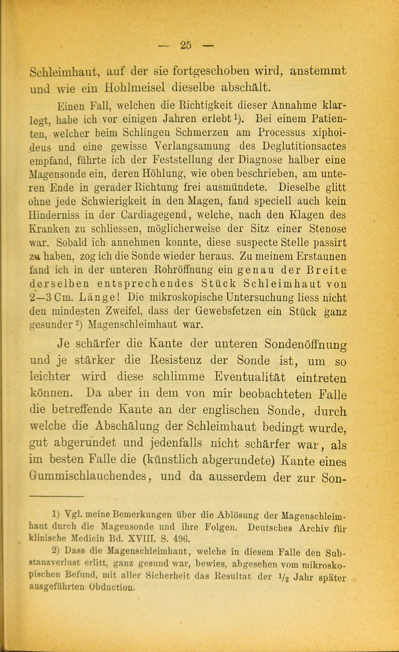 Schleimhaut, auf der sie fortgeschoben wird, anstemmt und wie ein Hohlmeisel dieselbe abschält. Eiueu Fall, welchen die Richtigkeit dieser Annahme klar- legt, habe ich vor einigen Jahren erlebt i). Bei einem Patien- ten, welcher beim Schlingen Schmerzen am Processus xiphoi- (leus und eine gewisse Verlangsamung des Deglutitionsactes empfand, fühi'te ich der Feststellung der Diagnose halber eine Magensonde ein, deren Höhlung, wie oben beschrieben, am unte- ren Ende in gerader Richtung frei ausmündete. Dieselbe glitt ohne jede Schwierigkeit in den Magen, fand speciell auch kein Hinderniss in der Cardiagegend, welche, nach den Klagen des Kranken zu schhessen, möglicherweise der Sitz einer Stenose war. Sobald ich annehmen konnte, diese suspecte Stelle passirt ztt haben, zog ich die Sonde wieder heraus. Zu meinem Erstaunen fand ich in der unteren Rohröffnung ein genau der Breite derselben entsprechendes Stück Schleimhaut von 2—3 Cm. Länge! Die mikroskopische Untersuchung Hess nicht den mindesten Zweifel, dass der Gewebsfetzen ein Stück ganz gesunder 2) Magenschleimhaut war. Je schärfer die Kante der unteren Sondenöffnung und je stärker die Resistenz der Sonde ist, um so leichter wird diese schlimme Eventualität eintreten können. Da aber in dem von mir beobachteten Falle die betreffende Kante an der englischen Sonde, durch welche die Abschälung der Schleimhaut bedingt wurde, gut abgerundet und jedenfalls nicht schärfer war, als im besten Falle die (künstlich abgerundete) Kante eines Gummischlauchendes, und da ausserdem der zur Son- 1) Vgl. meine Bemerkungen über die Ablösung der Magenschleim- haut durch die Magensonde und ihre Folgen. Deutsches Archiv für klinische Medicin Bd. XVIII. S. 496. 2) Dass die Magenschleimhaut, welche in diesem Falle den Sub- stanzverlust erlitt, ganz gesund war, bewies, abgesehen vom mikrosko- pischen Befund, mit aller Sicherheit das Resultat der 1/2 Jahr später ausgeführten Übduction.