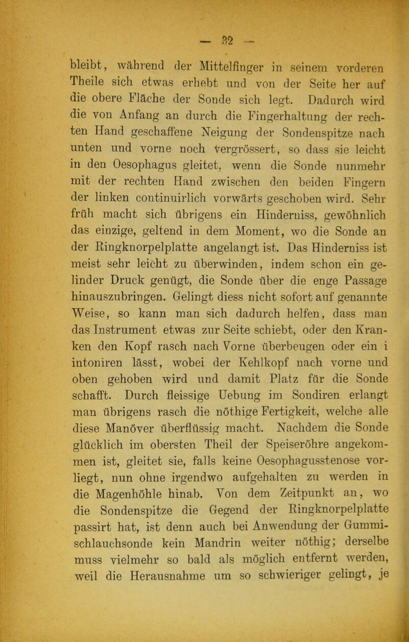 - bleibt, während der Mittelfinger in seinem vorderen Theile sich etwas erhebt und von der Seite her auf die obere Fläche der Sonde sich legt. Dadurch wird die von Anfang an durch die Fingerhaltung der rech- ten Hand geschalfene Neigung der Sondenspitze nach unten und vorne noch vergrössert, so dass sie leicht in den Oesophagus gleitet, wenn die Sonde nunmehr mit der rechten Hand zwischen den beiden Fingern der linken continuirlich vorwärts geschoben wird. Sehr früh macht sich übrigens ein Hinderuiss, gewöhnlich das einzige, geltend in dem Moment, wo die Sonde an der Ringknorpelplatte angelangt ist. Das Hinderniss ist meist sehr leicht zu überwinden, indem schon ein ge- linder Druck genügt, die Sonde über die enge Passage hinauszubringen. Gelingt diess nicht sofort auf genannte Weise, so kann man sich dadurch helfen, dass man das Instrument etwas zur Seite schiebt, oder den Kran- ken den Kopf rasch nach Vorne überbeugen oder ein i intoniren lässt, wobei der Kehlkopf nach vorne und oben gehoben wird und damit Platz für die Sonde schafft. Durch fleissige Uebung im Sondiren erlangt man übrigens rasch die nöthige Fertigkeit, welche alle diese Manöver überflüssig macht. Nachdem die Sonde glücklich im obersten Theil der Speiseröhre angekom- men ist, gleitet sie, falls keine Oesophagusstenose vor- liegt, nun ohne irgendwo aufgehalten zu werden in die Magenhöhle hinab. Von dem Zeitpunkt an, wo die Sondenspitze die Gegend der Ringknorpelplatte passirt hat, ist denn auch bei Anwendung der Gummi- schlauchsonde kein Mandrin weiter nöthig; derselbe muss vielmehr so bald als möglich entfernt werden, weil die Herausnahme um so schwieriger gelingt, je