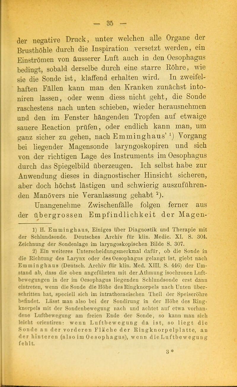 der negative Druck, unter welchen alle Organe der Brusthöhle durch die Inspiration versetzt werden, ein Einströmen von äusserer Luft auch in den Oesophagus bedingt, sobald derselbe durch eine starre Röhre, wie sie die Sonde ist, klaffend erhalten wird. In zweifel- haften Fällen kann man den Kranken zunächst into- niren lassen, oder wenn diess nicht geht, die Sonde raschestens nach unten schieben, wieder herausnehmen and den im Fenster hängenden Tropfen auf etwaige sauere Reaction prüfen, oder endHch kann man, um ganz sicher zu gehen, nach Emminghaus'^) Vorgang bei liegender Magensonde laryngoskopiren und sich von der richtigen Lage des Instruments im Oesophagus durch das Spiegelbild überzeugen. Ich selbst habe zur Anwendung dieses in diagnostischer Hinsicht sicheren, aber doch höchst lästigen und schwierig auszuführen- den Manövers nie Veranlassung gehabt Unangenehme Zwischenfälle folgen ferner aus der übergrossen Empfindlichkeit der Magen- 1) H. Emminghaus, Einiges über Diagnostik und Therapie mit der Schlundsonde. Deutsches Archiv für klin. Medic. XI. S. 304. Zeichnung der Sondenlage im laryngoskopischen Bilde S. 307. 2) Ein weiteres Unterscheidungsmerkmal dafür, ob die Sonde in die Richtung des Larynx oder des Oesophagus gelangt ist, giebt nach Emminghaus (Deutsch. Archiv für klin. Med. XIII, S. 446) der Um- stand ab, dass die oben angeführten mit der Athmung isochronen Luft- bewegungen in der im Oesophagus liegenden Schlundsonde erst dann eintreten, wenn die Sonde die Höhe des Ringknorpels nach Unten über- achritten hat, speciell sich im intrathoracischen Theil der Speiseröhre befindet. Lässt man also bei der Sondirung in der Höhe des Ring- knoi-pela mit der Sondenbewegung nach und achtet auf etwa vorhan- dene Luftbewegung am freien Ende der Sonde, so kann man sich leicht Orientiren: wenn Luftbewegung da ist, so liegt die Sonde an der vorderen Fläche der Ringknorpolplatte, an der hinteren (also im Oesophagus), wenn dicLuftbowegung fehlt. 3*