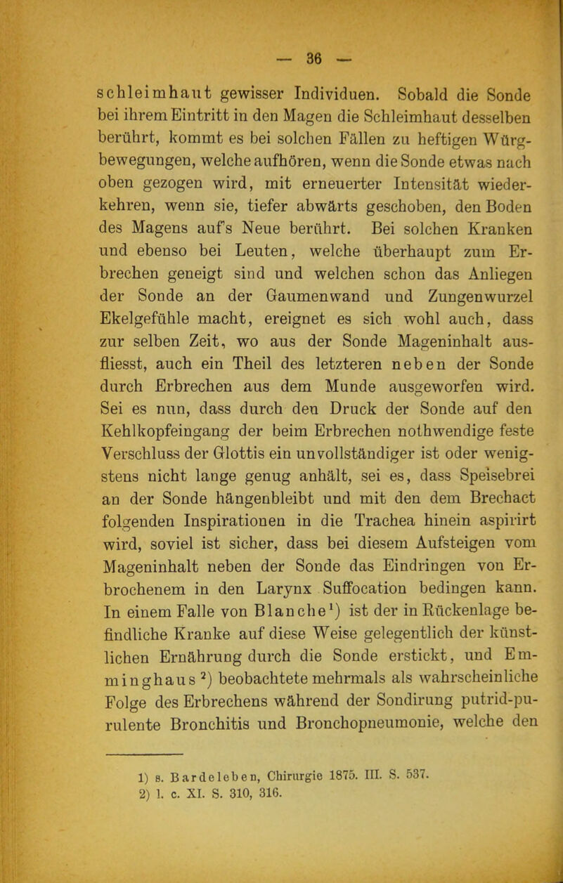 Schleimhaut gewisser Individuen. Sobald die Sonde bei ihrem Eintritt in den Magen die Schleimhaut desselben berührt, kommt es bei solchen Fällen zu heftigen Würg- bewegungen, welche aufhören, wenn die Sonde etwas nach oben gezogen wird, mit erneuerter Intensität wieder- kehren, wenn sie, tiefer abwärts geschoben, den Boden des Magens aufs Neue berührt. Bei solchen Kranken und ebenso bei Leuten, welche überhaupt zum Er- brechen geneigt sind und welchen schon das Anliegen der Sonde an der Gaumenwand und Zungenwurzel Ekelgefühle macht, ereignet es sich wohl auch, dass zur selben Zeit, wo aus der Sonde Mageninhalt aus- fliesst, auch ein Theil des letzteren neben der Sonde durch Erbrechen aus dem Munde ausgeworfen wird. Sei es nun, dass durch den Druck der Sonde auf den Kehlkopfeingang der beim Erbrechen noihwendige feste Verschluss der Glottis ein unvollständiger ist oder wenig- stens nicht lange genug anhält, sei es, dass Speisebrei an der Sonde hängenbleibt und mit den dem Brechact folgenden Inspirationen in die Trachea hinein aspirirt wird, soviel ist sicher, dass bei diesem Aufsteigen vom Mageninhalt neben der Sonde das Eindringen von Er- brochenem in den Larynx Suffocation bedingen kann. In einem Falle von Blanche*) ist der in Rückenlage be- findliche Kranke auf diese Weise gelegentlich der künst- lichen Ernährung durch die Sonde erstickt, und Em- minghaus ^) beobachtete mehrmals als wahrscheinliche Folge des Erbrechens während der Sondirung putrid-pu- rulente Bronchitis und Bronchopneumonie, welche den 1) 8. Bar de leben, Chirurgie 1875. III. S. 537. 2) 1. c. XI. S. 310, 316.