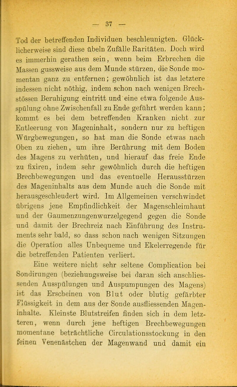 Tod der betrefiFenden Individuen beschleunigten. Glück- licherweise sind diese übeln Zufälle Raritäten. Doch wird es immerhin gerathen sein, wenn beim Erbrechen die Massen gussweise aus dem Munde stürzen, die Sonde mo- mentan ganz zu entfernen; gewöhnlich ist das letztere indessen nicht nöthig, indem schon nach wenigen Brech- stössen Beruhigung eintritt und eine etwa folgende Aus- spülung ohne Zwischenfall zu Ende geführt werden kann; kommt es bei dem betreffenden Kranken nicht zur Entleerung von Mageninhalt, sondern nur zu heftigen Würgbewegungen, so hat man die Sonde etwas nach Oben zu ziehen, um ihre Berührung mit dem Boden des Magens zu verhüten, und hierauf das freie Ende zu fixiren, indem sehr gewöhnlich durch die heftigen Brechbewegungen und das eventuelle Herausstürzen des Mageninhalts aus dem Munde auch die Sonde mit herausgeschleudert wird. Im Allgemeinen verschwindet übrigens jene Empfindlichkeit der Magenschleimhaut und der Gaumenzungenwurzelgegend gegen die Sonde und damit der Brechreiz nach Einführung des Instru- ments sehr bald, so dass schon nach wenigen Sitzungen die Operation alles Unbequeme und Ekelerregende für die betreffenden Patienten verliert. Eine weitere nicht sehr seltene CompHcation bei Sondirungen (beziehungsweise bei daran sich anschlies- senden Ausspülungen und Auspurapungen des Magens) ist das Erscheinen von Blut oder blutig gefärbter Flüssigkeit in dem aus der Sonde ausfliessenden Magen- inhalte. Kleinste Blutstreifen finden sich in dem letz- teren, wenn durch jene heftigen Brechbewegungeu momentane beträchtliche Circulationsstockung in den feinen Venenästchen der Magenwand und damit ein