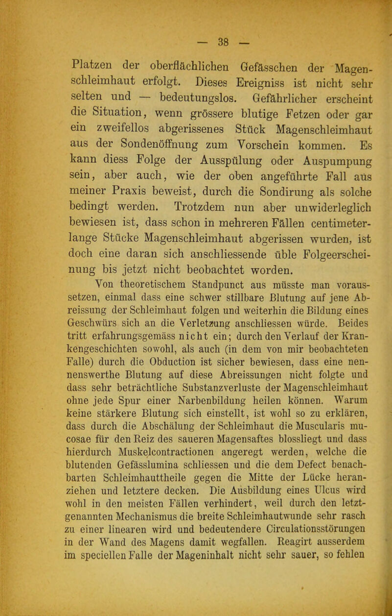 Platzen der oberflächlichen Gefässchen der Magen- schleimhaut erfolgt. Dieses Ereigniss ist nicht sehr selten und — bedeutungslos. Gefährlicher erscheint die Situation, wenn grössere blutige Fetzen oder gar ein zweifellos abgerissenes Stück Magenschleimhaut aus der Sondenöffnung zum Vorschein kommen. Es kann diess Folge der Ausspülung oder Auspumpung sein, aber auch, wie der oben angeführte Fall aus meiner Praxis beweist, durch die Sondirung als solche bedingt werden. Trotzdem nun aber unwiderleglich bewiesen ist, dass schon in mehreren Fällen centimeter- lange Stücke Magenschleimhaut abgerissen wurden, ist doch eine daran sich anschliessende üble Folgeerschei- nung bis jetzt nicht beobachtet worden. Von theoretischem Standpunct aus müsste man voraus- setzen, einmal dass eine schwer stillbare Blutung auf jene Ab- reissung der Schleimhaut folgen und weiterhin die Bildung eines Geschwürs sich an die Verletzung anschliessen würde. Beides tritt erfahrungsgemäss nicht ein; durch den Verlauf der Kran- kengeschichten sowohl, als auch (in dem von mir beobachteten Falle) durch die Obduction ist sicher bewiesen, dass eine nen- nenswerthe Blutung auf diese Abreissungen nicht folgte und dass sehr beträchtliche Substanzverluste der Magenschleimhaut ohne jede Spur einer Narbenbildung heilen können. Warum keine stärkere Blutung sich einstellt, ist wohl so zu erklären, dass durch die Abschälung der Schleimhaut die Muscularis mu- cosae für den Reiz des saueren Magensaftes blossliegt und dass hierdurch Muskelcontractionen angeregt werden, welche die blutenden Gefässlumina schliessen und die dem Defect benach- barten Schleimhauttheile gegen die Mitte der Lücke heran- ziehen und letztere decken. Die Ausbildung eines Ulcus wird wohl in den meisten Fällen verhindert, weil durch den letzt- genannten Mechanismus die breite Schleimhautwunde sehr rasch zu einer linearen wird und bedeutendere Circulationsstörungen in der Wand des Magens damit wegfallen. Reagirt ausserdem im speciellen Falle der Mageninhalt nicht sehr sauer, so fehlen Ii