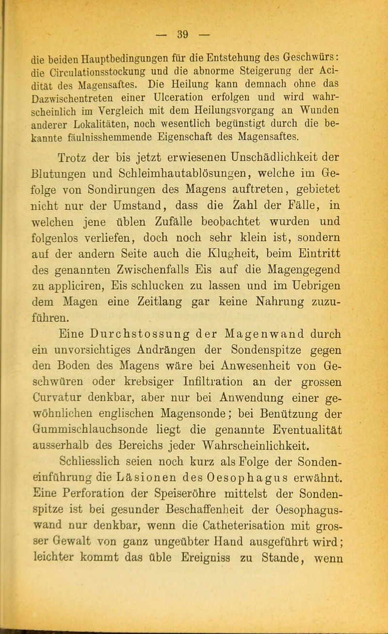 die beiden Hauptbedingungen füi die Entstehung des Geschwürs: die Circulationsstockung und die abnorme Steigerung der Aci- dität des Magensaftes. Die Heilung kann demnach ohne das Dazwischentreten einer UIceration erfolgen und wird wahr- scheinlich im Vergleich mit dem Heilungsvorgang an Wunden anderer Lokalitäten, noch wesentlich begünstigt durch die be- kannte fäulnisshemmende Eigenschaft des Magensaftes. Trotz der bis jetzt erwiesenen Unschädlichkeit der Blutungen und Schleimhautablösungen, welche im Ge- folge von Sondirungen des Magens auftreten, gebietet nicht nur der Umstand, dass die Zahl der Fälle, in welchen jene üblen Zufälle beobachtet wurden und folgenlos verliefen, doch noch sehr klein ist, sondern auf der andern Seite auch die Klugheit, beim Eintritt des genannten Zwischenfalls Eis auf die Magengegend zu appliciren, Eis schlucken zu lassen und im Uebrigen dem Magen eine Zeitlang gar keine Nahrung zuzu- führen. Eine Durchstossung der Magenwand durch ein unvorsichtiges Andrängen der Sondenspitze gegen den Boden des Magens wäre bei Anwesenheit von Ge- schwüren oder krebsiger Infiltration an der grossen Curvatur denkbar, aber nur bei Anwendung einer ge- wöhnlichen englischen Magensonde; bei Benützung der Gummischlauchsonde liegt die genannte Eventualität ausserhalb des Bereichs jeder Wahrscheinlichkeit. Schliesslich seien noch kurz als Folge der Sonden- einführung die Läsionen des Oesophagus erwähnt. Eine Perforation der Speiseröhre mittelst der Sonden- spitze ist bei gesunder Beschaffenheit der Oesophagus- wand nur denkbar, wenn die Catheterisation mit gros- ser Gewalt von ganz ungeübter Hand ausgeführt wird; leichter kommt das üble Ereigniss zu Stande, wenn