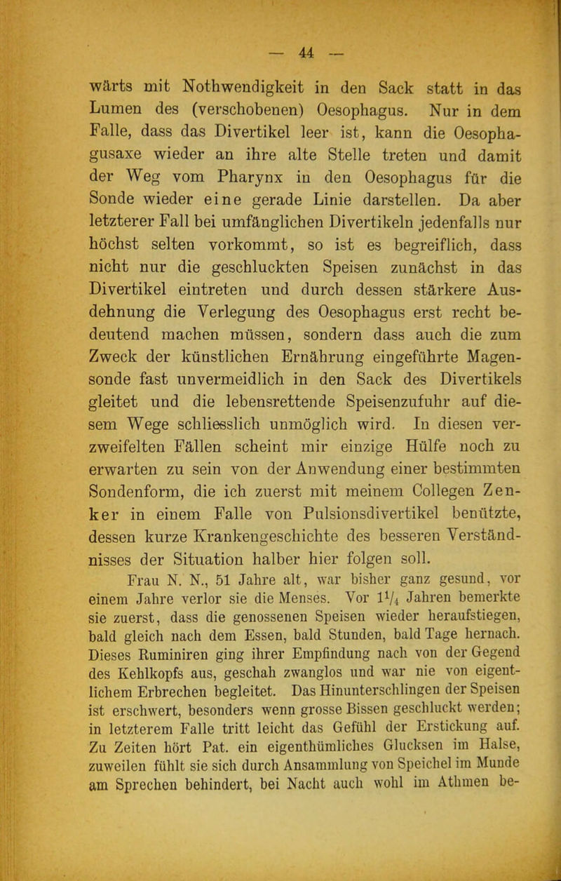 wärts mit Nothwendigkeit in den Sack statt in das Lumen des (verschobenen) Oesophagus. Nur in dem Falle, dass das Divertikel leer ist, kann die Oesopha- gusaxe wieder an ihre alte Stelle treten und damit der Weg vom Pharynx in den Oesophagus für die Sonde wieder eine gerade Linie darstellen. Da aber letzterer Fall bei umfänglichen Divertikeln jedenfalls nur höchst selten vorkommt, so ist es begreiflich, dass nicht nur die geschluckten Speisen zunächst in das Divertikel eintreten und durch dessen stärkere Aus- dehnung die Verlegung des Oesophagus erst recht be- deutend machen müssen, sondern dass auch die zum Zweck der künstlichen Ernährung eingeführte Magen- sonde fast unvermeidlich in den Sack des Divertikels gleitet und die lebensrettende Speisenzufuhr auf die- sem Wege schliesslich unmöglich wird. In diesen ver- zweifelten Fällen scheint mir einzige Hülfe noch zu erwarten zu sein von der Anwendung einer bestimmten Sondenform, die ich zuerst mit meinem Collegen Zen- ker in einem Falle von Pulsionsdivertikel benutzte, dessen kurze Krankengeschichte des besseren Verständ- nisses der Situation halber hier folgen soll. Frau N. N., 51 Jahre alt, war bisher ganz gesund, vor einem Jahre verlor sie die Menses. Vor IV4 Jahren bemerkte sie zuerst, dass die genossenen Speisen wieder heraufstiegen, bald gleich nach dem Essen, bald Stunden, bald Tage hernach. Dieses Ruminiren ging ihrer Empfindung nach von der Gegend des Kehlkopfs aus, geschah zwanglos und war nie von eigent- lichem Erbrechen begleitet. Das Hinunterschlingen der Speisen ist erschwert, besonders wenn grosse Bissen geschluckt werden; in letzterem Falle tritt leicht das Gefühl der Erstickung auf Zu Zeiten hört Pat. ein eigenthümliches Glucksen im Halse, zuweilen fühlt sie sich durch Ansammlung von Speichel im Munde am Sprechen behindert, bei Nacht auch wohl im Athmen be-