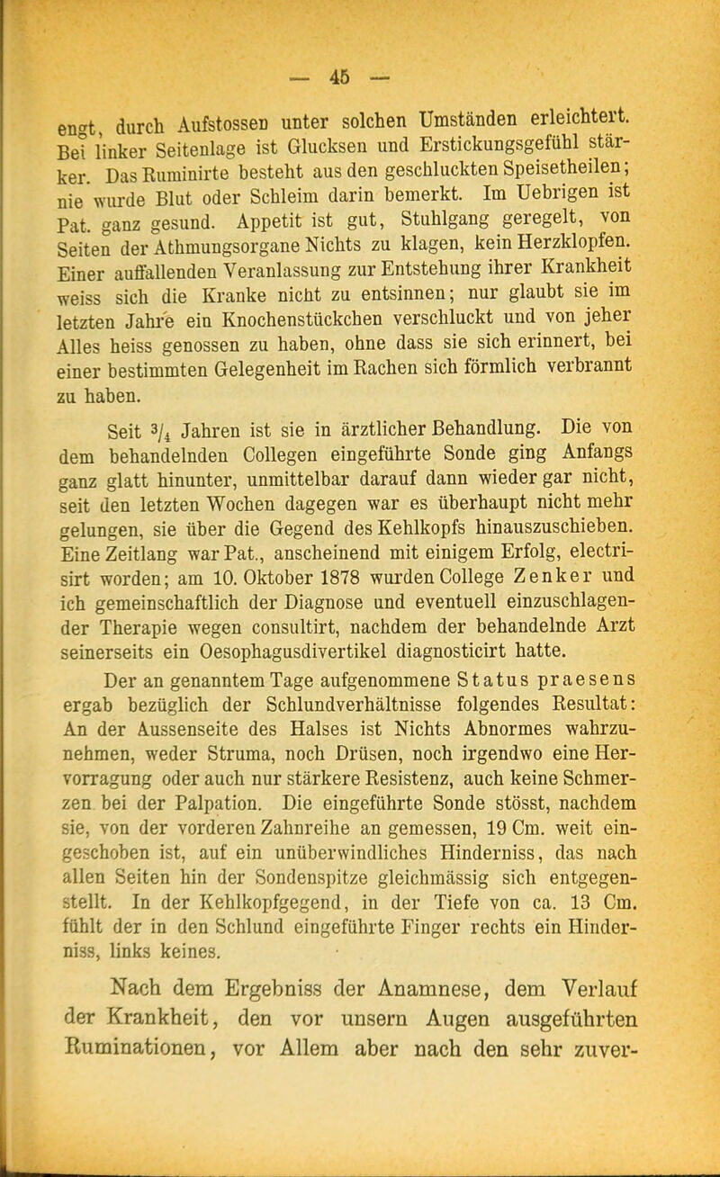 — 46 — en'^t durch AufstosseD unter solchen Umständen erleichtert. Bei linker Seitenlage ist Glucksen und Erstickungsgefühl stär- ker. DasRuminirte besteht aus den geschluckten Speisetheilen; nie wurde Blut oder Schleim darin bemerkt. Im Uebrigen ist Pat. ganz gesund. Appetit ist gut, Stuhlgang geregelt, von Seiten der Athmungsorgane Nichts zu klagen, kein Herzklopfen. Einer auffallenden Veranlassung zur Entstehung ihrer Krankheit weiss sich die Kranke nicht zu entsinnen; nur glaubt sie im letzten Jahi-'e ein Knochenstückchen verschluckt und von jeher Alles heiss genossen zu haben, ohne dass sie sich erinnert, bei einer bestimmten Gelegenheit im Rachen sich förmlich verbrannt zu haben. Seit 3/4 Jahren ist sie in ärztlicher Behandlung. Die von dem behandelnden Collegen eingeführte Sonde ging Anfangs ganz glatt hinunter, unmittelbar darauf dann wieder gar nicht, seit den letzten Wochen dagegen war es überhaupt nicht mehr gelungen, sie über die Gegend des Kehlkopfs hinauszuschieben. Eine Zeitlang war Pat., anscheinend mit einigem Erfolg, electri- sirt worden; am 10. Oktober 1878 wurden College Zenker und ich gemeinschaftlich der Diagnose und eventuell einzuschlagen- der Therapie wegen consultirt, nachdem der behandelnde Arzt seinerseits ein Oesophagusdivertikel diagnosticirt hatte. Der an genanntem Tage aufgenommene Status praesens ergab bezüghch der Schlundverhältnisse folgendes Resultat: An der A.ussenseite des Halses ist Nichts Abnormes wahrzu- nehmen, weder Struma, noch Drüsen, noch irgendwo eine Her- vorragung oder auch nur stärkere Resistenz, auch keine Schmer- zen bei der Palpation. Die eingeführte Sonde stösst, nachdem sie, von der vorderen Zahnreihe an gemessen, 19 Cm. weit ein- geschoben ist, auf ein unüberwindliches Hinderniss, das nach allen Seiten hin der Sondenspitze gleichmässig sich entgegen- stellt. In der Kehlkopfgegend, in der Tiefe von ca. 13 Cm. fühlt der in den Schlund eingeführte Finger rechts ein Hinder- niss, links keines. Nach dem Ergebniss der Anamnese, dem Verlauf der Krankheit, den vor unsern Augen ausgeführten Ruminationen, vor Allem aber nach den sehr zuver-