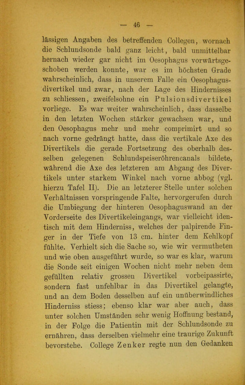 lässigen Angaben des betreffenden Collegen, wornach die Schlundsonde bald ganz leicht, bald unmittelbar hernach wieder gar nicht im Oesophagus vorwärtsge- schoben werden konnte, war es im höchsten Grade wahrscheinlich, dass in unserem Falle ein Oesophagus- divertikel und zwar, nach der Lage des Hindernisses zu schliessen, zweifelsohne ein Pulsionsdivertikel vorliege. Es war weiter wahrscheinlich, dass dasselbe in den letzten Wochen stärker gewachsen war, und den Oesophagus mehr und mehr comprimirt und so nach vorne gedrängt hatte, dass die vertikale Axe des Divertikels die gerade Fortsetzung des oberhalb des- selben gelegenen Schlundspeiseröhrencanals bildete, während die Axe des letzteren am Abgang des Diver- tikels unter starkem Winkel nach vorne abbog (vgl. hierzu Tafel II). Die an letzterer Stelle unter solchen Verhältnissen vorspringende Falte, hervorgerufen durch die Umbiegung der hinteren Oesophaguswand an der Vorderseite des Divertikeleingangs, war vielleicht iden- tisch mit dem Hinderniss, welches der palpirende Fin- ger in der Tiefe von 13 cm. hinter dem Kehlkopf fühlte. Verhielt sich die Sache so, wie wir vermutheten und wie oben ausgeführt wurde, so war es klar, warum die Sonde seit einigen Wochen nicht mehr neben dem gefüllten relativ grossen Divertikel vorbeipassirte, sondern fast unfehlbar in das Divertikel gelangte, und an dem Boden desselben auf ein unüberwindliches Hinderniss stiess; ebenso klar war aber auch, dass unter solchen Umständen sehr wenig Hoffnung bestand, in der Folge die Patientin mit der Schlundsonde zu ernähren, dass derselben vielmehr eine traurige Zukunft bevorstehe. College Zenker regte nun den Gedanken