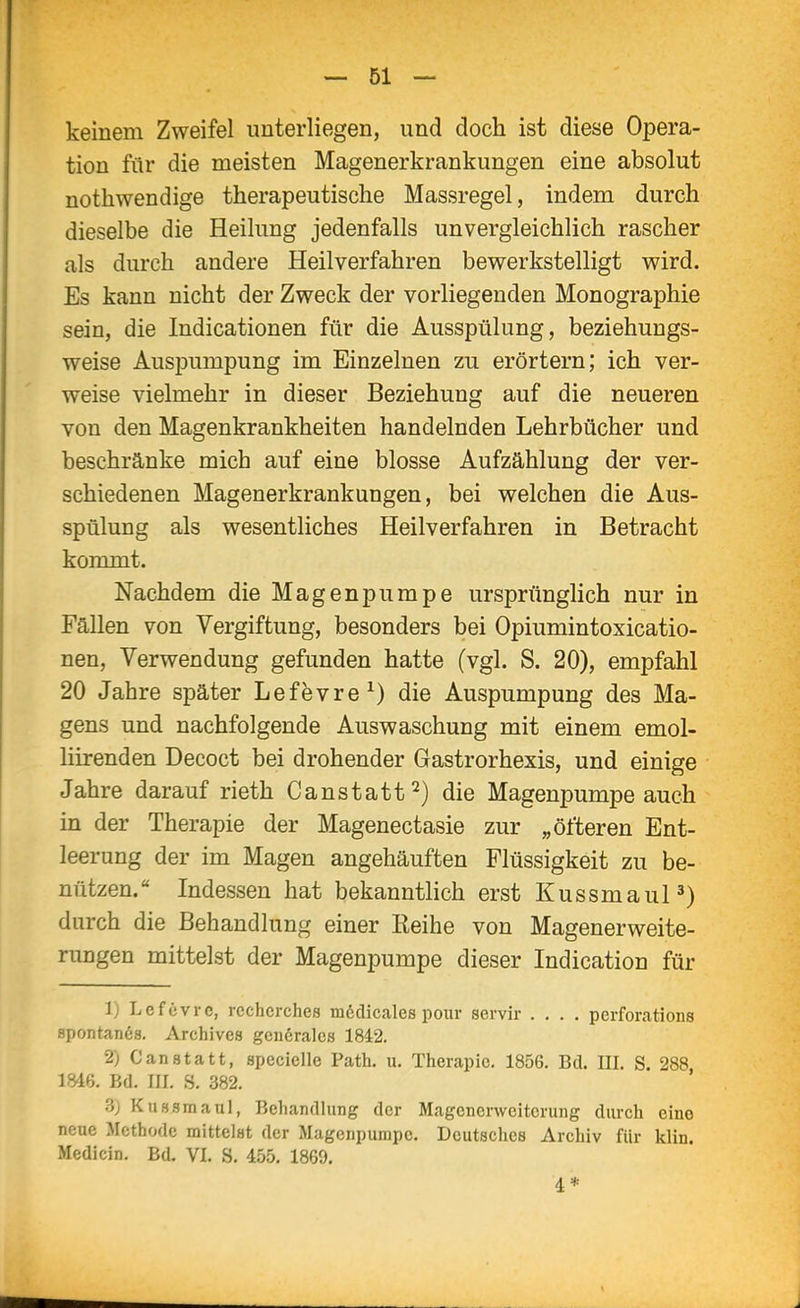 keinem Zweifel unterliegen, und doch ist diese Opera- tion für die meisten Magenerkrankungen eine absolut nothwendige therapeutische Massregel, indem durch dieselbe die Heilung jedenfalls unvergleichlich rascher als durch andere Heilverfahren bewerkstelligt wird. Es kann nicht der Zweck der vorliegenden Monographie sein, die Indicationen für die Ausspülung, beziehungs- weise Auspumpung im Einzelnen zu erörtern; ich ver- weise vielmehr in dieser Beziehung auf die neueren von den Magenkrankheiten handelnden Lehrbücher und beschränke mich auf eine blosse Aufzählung der ver- schiedenen Magenerkrankungen, bei welchen die Aus- spülung als wesentliches Heilverfahren in Betracht kommt. Nachdem die Magenpumpe ursprünglich nur in Fällen von Vergiftung, besonders bei Opiumintoxicatio- nen, Verwendung gefunden hatte (vgl. S. 20), empfahl 20 Jahre später Lefevre^) die Auspumpung des Ma- gens und nachfolgende Auswaschung mit einem emol- liirenden Decoct bei drohender Gastrorhexis, und einige Jahre darauf rieth Canstatt^) die Magenpumpe auch in der Therapie der Magenectasie zur „öfteren Ent- leerung der im Magen angehäuften Flüssigkeit zu be- nützen. Indessen hat bekanntlich erst Kussmaul^) durch die Behandlung einer Reihe von Magenerweite- rungen mittelst der MagenjDumpe dieser Indication für Ij Lcfcvrc, icchcrches m6dicales pour servir .... perforations apontanös. Archive» geu6ralcs 1842. 2) C an statt, specielle Path. u. Therapie. 1856. Bd. III. S. 288 1846. Bd. III. S. 382. 3) Kussmaul, Behandlung der Magenerweitcrung durch cino neue Methode mittelst der Magenpumpe. Deutsches Archiv für klin. Medicin. Bd. VI. S. 455. 1869, 4 *