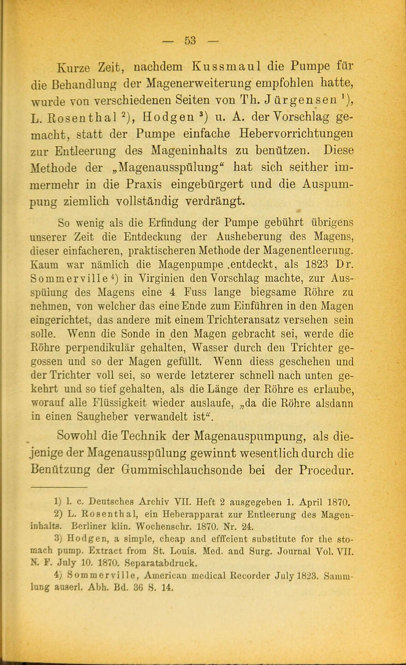 Kurze Zeit, nachdem Kussmaul die Pumpe für die Behandlung der Magenerweiterung empfohlen hatte, wurde von verschiedenen Seiten von Th. Jürgensen L. Rosen thal Bodgen ^) u. A. der Vorschlag ge- macht, statt der Pumpe einfache Hebervorrichtungen zur Entleerung des Mageninhalts zu benützen. Diese Methode der „Magenausspülung hat sich seither im- mermehr in die Praxis eingebürgert und die Auspum- pung ziemlich vollständig verdrängt. So wenig als die Erfindung der Pumpe gebührt übrigens unserer Zeit die Entdeckung der Ausheberung des Magens, dieser einfacheren, praktischeren Methode der Magenentleerung. Kaum war nämlich die Magenpumpe .entdeckt, als 1823 Dr. Sommerville*) in Virginien den Vorschlag machte, zur Aus- spülung des Magens eine 4 Fuss lange biegsame Röhre zu nehmen, von welcher das eine Ende zum Einführen in den Magen eingerichtet, das andere mit einem Trichteransatz versehen sein solle. Wenn die Sonde in den Magen gebracht sei, werde die Röhre perpendikulär gehalten, Wasser durch den Trichter ge- gossen und so der Magen gefüllt. Wenn diess geschehen und der Trichter voll sei, so werde letzterer schnell nach unten ge- kehrt und so tief gehalten, als die Länge der Röhre es erlaube, worauf alle Flüssigkeit wieder auslaufe, „da die Röhre alsdann in einen Saugheber verwandelt ist''. Sowohl die Technik der Magen auspumpung, als die- jenige der Magenausspülung gewinnt wesentlich durch die Benützung der Gummischlauchsonde bei der Procedur. 1) 1. c. Deutsches Archiv VII. Heft 2 ausgegeben 1. April 1870. 2) L. Rosenthal, ein Heberapparat zur Entleerung des Magen- inhalts. Berliner klin. Wochenschr. 1870. Nr. 24. 3) Hodgen, a simple, cheap and efffcient Substitute for the sto- mach pump. Extract frora St. Louis. Med. and Surg. Journal Vol. VII. N. F. Jnly 10. 1870. Separatabdruck. 4) Sommerville, American mcdical Recorder Julyl823. Samm- lung anserl. Abh. Bd. 36 S. 14.