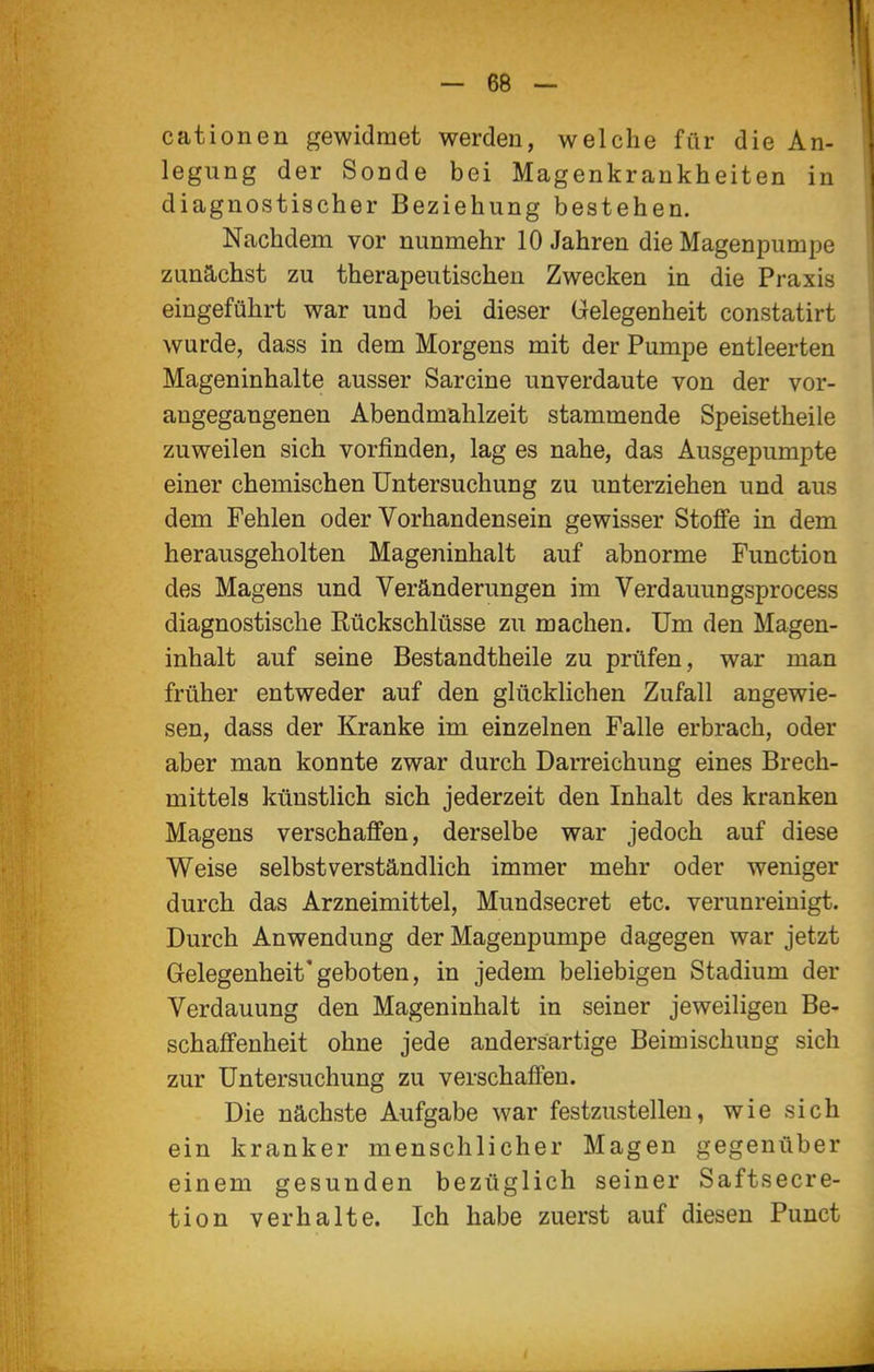 cationen gewidmet werden, welche für die An- legung der Sonde bei Magenkrankheiten in diagnostischer Beziehung bestehen. Nachdem vor nunmehr 10 Jahren die Magenpumpe zunächst zu therapeutischen Zwecken in die Praxis eingeführt war und bei dieser Gelegenheit constatirt wurde, dass in dem Morgens mit der Pumpe entleerten Mageninhalte ausser Sarcine unverdaute von der vor- angegangenen Abendmahlzeit stammende Speisetheile zuweilen sich vorfinden, lag es nahe, das Ausgepumpte einer chemischen Untersuchung zu unterziehen und aus dem Fehlen oder Vorhandensein gewisser Stoffe in dem herausgeholten Mageninhalt auf abnorme Function des Magens und Veränderungen im Verdauungsprocess diagnostische Rückschlüsse zu machen. Um den Magen- inhalt auf seine Bestandtheile zu prüfen, war man früher entweder auf den glücklichen Zufall angewie- sen, dass der Kranke im einzelnen Falle erbrach, oder aber man konnte zwar durch Darreichung eines Brech- mittels künstlich sich jederzeit den Inhalt des kranken Magens verschaffen, derselbe war jedoch auf diese Weise selbstverständlich immer mehr oder weniger durch das Arzneimittel, Mundsecret etc. verunreinigt. Durch Anwendung der Magenpumpe dagegen war jetzt Gelegenheit'geboten, in jedem beliebigen Stadium der Verdauung den Mageninhalt in seiner jeweiligen Be- schaffenheit ohne jede andersartige Beimischuag sich zur Untersuchung zu verschaffen. Die nächste Aufgabe war festzustellen, wie sich ein kranker menschlicher Magen gegenüber einem gesunden bezüglich seiner Saftsecre- tion verhalte. Ich habe zuerst auf diesen Punct