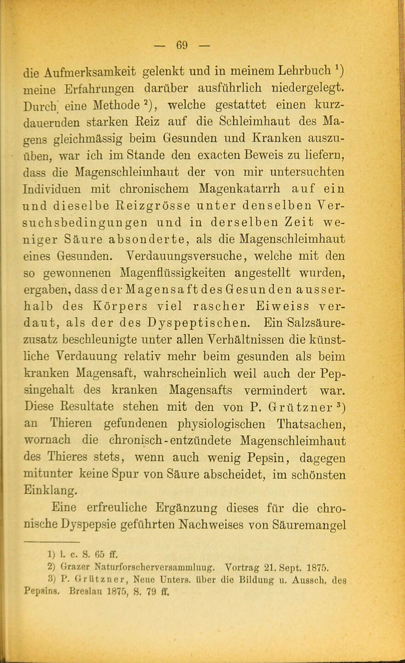 die Aufmerksamkeit gelenkt und in meinem Lehrbucli ^) meine Erfahrungen darüber ausführlich niedergelegt. Durch^ eine Methode welche gestattet einen kurz- dauernden starken Reiz auf die Schleimhaut des Ma- gens gleichmässig beim Gesunden und Kranken auszu- üben, war ich im Stande den exacten Beweis zu liefern, dass die Magenschleimhaut der von mir untersuchten Individuen mit chronischem Magenkatarrh auf ein und dieselbe Reizgrösse unter denselben Ver- suchsbedingungen und in derselben Zeit we- niger Säure absonderte, als die Magenschleimhaut eines Gesunden. Verdauungsversuche, welche mit den so gewonnenen Magenflüssigkeiten angestellt wurden, ergaben, dass der Magensaft des Gesun den ausser- halb des Körpers viel rascher Eiweiss ver- daut, als der des Dyspeptischen. Ein Salzsäure- zusatz beschleunigte unter allen Verhältnissen die künst- liche Verdauung relativ mehr beim gesunden als beim kranken Magensaft, wahrscheinlich weil auch der Pep- singehalt des kranken Magensafts vermindert war. Diese Resultate stehen mit den von P. Grützner^) an Thieren gefundenen physiologischen Thatsachen, wornach die chronisch - entzündete Magenschleimhaut des Thieres stets, wenn auch wenig Pepsin, dagegen mitunter keine Spur von Säure abscheidet, im schönsten Einklang. Eine erfreuliche Ergänzung dieses für die chro- nische Dyspepsie geführten Nachweises von Säuremangel 1) 1. c. s. 65 ff. 2) Grazer Naturforschervcraammluug. Vortrag 21, Sept. 1875. 3) P. Griitzner, Neue Unters. Uber die Bildung u. Aussch, des Pepsins, Bresian 1875, H. 79 ff.