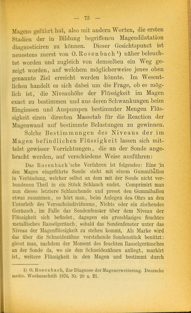 Magens geführt hat, also mit andern Worten, die ersten Stadien der in Bildung begriffenen Magendilatation diacvnosticiren zu können. Dieser Gesichtspunct ist neuestens zuerst von 0. Rosenbach ^) näher beleuch- tet worden und zugleich von demselben ein Weg ge- zeigt worden, auf welchem möglicherweise jenes oben genannte Ziel erreicht werden könnte. Im Wesent- lichen handelt es sich dabei um die Frage, ob es mög- lich ist, die Niveauhöhe der Flüssigkeit im Magen exact zu bestimmen und aus deren Schwankungen beim Eingiessen und Auspumpen bestimmter Mengen Flüs- siskeit einen directen Massstab für die Reaction der Magenwand auf bestimmte Belastungen zu gewinnen. Solche Bestimmungen des Niveaus der im Magen befindlichen Flüssigkeit lassen sich mit- telst gewisser Vorrichtungen, die an der Sonde ange- bracht werden, auf verschiedene Weise ausführen: Das Rosenbach'sehe Verfahren ist folgendes: Eine 'in den Magen eingeführte Sonde steht mit einem Gummiballon in Verbindung, welcher selbst an dem mit der Sonde nicht ver- bundenen Theil in ein Stück Schlauch endet. Comprimirt man nun dieses letztere Schlauchende und presst den Gummiballon etwas zusammen, so hört man, beim Anlegen des. Ohrs an den Unterleib des Versuchsindividuums, Nichts oder ein zischendes Geräusch, im Falle das Sondenfenster über dem Niveau der Flüssigkeit sich befindet, dagegen ein grossblasiges feuchtes metallisches Piasselgeräuch, sobald das Sondenfenster unter das Niveau der Magenflüssigkeit zu stehen kommt. Als Marke wird das über die Schneidezähne vorstehende Sondenstück benützt: giesst man, nachdem der Moment des feuchten Rasselgeräusches an der Sonde da, wo sie den Schneidezähnen anliegt, markht ist, weitere Flüssigkeit in den Magen und bestimmt durch 1) 0. Rosenbach, Zur Diagnose der Magenerweiterung. Deutsche medic. Wochenschrift 1876. Nr. 20 u. 21.