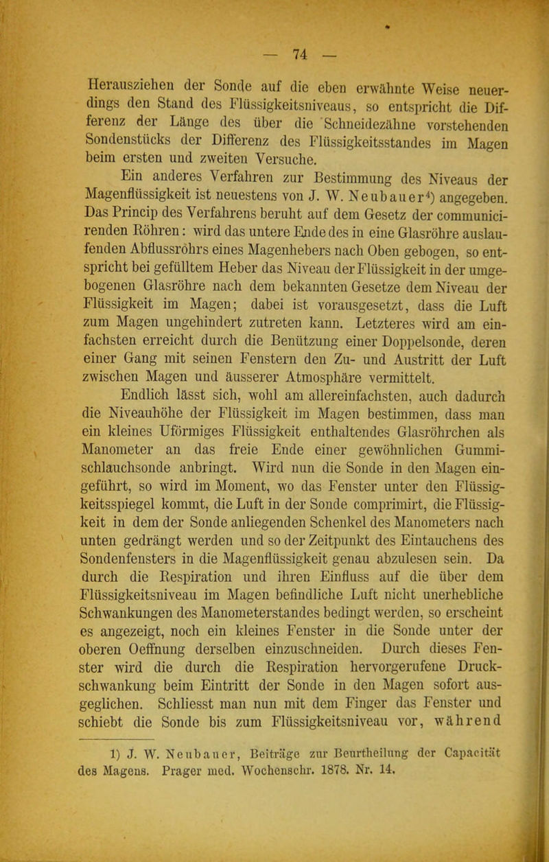 Herausziehen der Sonde auf die eben erwähnte Weise neuer- dings den Stand des Flüssigkeitsniveaus, so entspricht die Dif- ferenz der Lange des über die Schneidezähne vorstehenden Sondenstücks der Differenz des Flüssigkeitsstandes im Magen beim ersten und zweiten Versuche. Ein anderes Verfahren zur Bestimmung des Niveaus der Magenflüssigkeit ist neuestens von J. W. Neubauer^) angegeben. Das Princip des Verfahrens beruht auf dem Gesetz der communici- renden Röhren: wird das untere Ende des in eine Glasröhre auslau- fenden Abflussröhrs eines Magenhebers nach Oben gebogen, so ent- spricht bei gefülltem Heber das Niveau der Flüssigkeit in der umge- bogeneu Glasröhre nach dem bekannten Gesetze dem Niveau der Flüssigkeit im Magen; dabei ist vorausgesetzt, dass die Luft zum Magen ungehindert zutreten kann. Letzteres wird am ein- fachsten erreicht durch die Benützung einer Doppelsonde, deren einer Gang mit seinen Fenstern den Zu- und Austritt der Luft zwischen Magen und äusserer Atmosphäre vermittelt. Endlich lässt sich, wohl am allereinfachsten, auch dadurch die Niveauhöhe der Flüssigkeit im Magen bestimmen, dass man ein kleines Uförmiges Flüssigkeit enthaltendes Glasröhrchen als Manometer an das freie Ende einer gewöhnlichen Gummi- schlauchsonde anbringt. Wird nun die Sonde in den Magen ein- geführt, so wird im Moment, wo das Fenster unter den Flüssig- keitsspiegel kommt, die Luft in der Sonde comprimirt, die Flüssig- keit in dem der Sonde anliegenden Schenkel des Manometers nach unten gedrängt werden und so der Zeitpunkt des Eintauchens des Sondenfensters in die Magenflüssigkeit genau abzulesen sein. Da durch die Respiration und ihren Einfluss auf die über dem Flüssigkeitsniveau im Magen befindliche Luft nicht unerhebliche Schwankungen des Mauometerstandes bedingt werden, so erscheint es angezeigt, noch ein kleines Fenster in die Sonde unter der oberen Oeffnung derselben einzuschneiden. Dui'ch dieses Fen- ster wird die durch die Respiration hervorgerufene Druck- schwankung beim Eintritt der Sonde in den Magen sofort aus- geglichen. Schliesst man nun mit dem Finger das Fenster und schiebt die Sonde bis zum Flüssigkeitsniveau vor, während 1) J. W. Neubauer, Beiträge zur Beurtheilnng der Capacität des Magens. Prager med. Wochenschr. 1878. Nr. 14.