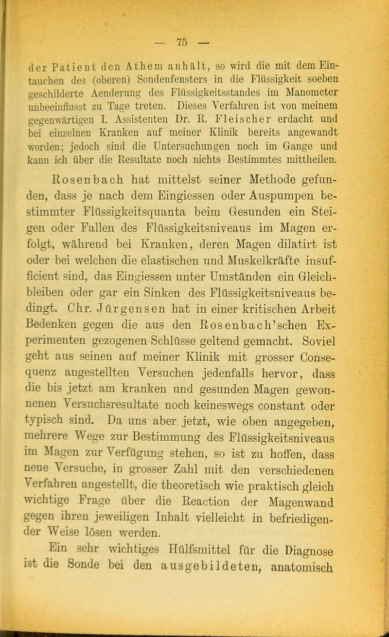 der PatieDt eleu Athem anhält, so wird die mit dem Ein- tauchen des (oberen) Sondenfensters in die Flüssigkeit soeben geschilderte Aeuderung des Flüssigkeitsstaudes im Manometer unbeeiuflusst zu Tage treten. Dieses Verfahren ist von meinem gegenwärtigen I. Assistenten Dr. K. Fleischer erdacht und bei einzelnen Ki'anken auf meiner Klinik bereits angewandt worden; jedoch sind die Untersuchungen noch im Gange und kann ich über die Resultate noch nichts Bestimmtes mittheilen. Rosenbach hat mittelst seiner Methode gefun- den, dass je nach dem Eingiessen oder Auspumpen be- stimmter Flüssigkeitsquanta beim Gesunden ein Stei- gen oder Fallen des Flüssigkeitsniveaus im Magen er- folgt, während bei Kranken, deren Magen dilatirt ist oder bei welchen die elastischen und Muskelkräfte insuf- ficient sind, das Eingiessen unter Umständen ein Gleich- bleiben oder gar ein Sinken des Flüssigkeitsniveaus be- dingt. Chr. Jürgensen hat in einer kritischen Arbeit Bedenken gegen die aus den Rosenbach'sehen Ex- perimenten gezogenen Schlüsse geltend gemacht. Soviel geht aus seinen auf meiner Klinik mit grosser Conse- quenz angestellten Versuchen jedenfalls hervor, dass die bis jetzt am kranken und gesunden Magen gewon- nenen Versuchsresultate noch keineswegs constant oder typisch sind. Da uns aber jetzt, wie oben angegeben, mehrere Wege zur Bestimmung des Flüssigkeitsniveaus im Magen zur Verfügung stehen, so ist zu hoSen, dass neue Versuche, in grosser Zahl mit den verschiedenen Verfahren angestellt, die theoretisch wie praktisch gleich wichtige Frage über die Reaction der Magenwand gegen ihren jeweiligen Inhalt vielleicht in befriedigen- der Weise lösen werden. Ein sehr wichtiges Hülfsmittel für die Diagnose ist die Sonde bei den ausgebildeten, anatomisch