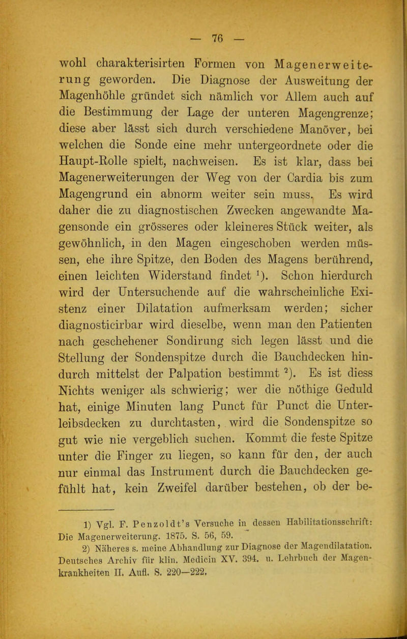 wohl charakterisirten Formen von Magenerweite- rung geworden. Die Diagnose der Ausweitung der Magenhölile gründet sich nämlich vor Allem auch auf die Bestimmung der Lage der unteren Magengrenze; diese aber lässt sich durch verschiedene Manöver, bei welchen die Sonde eine mehr untergeordnete oder die Haupt-Rolle spielt, nachweisen. Es ist klar, dass bei Magenerweiterungen der Weg von der Cardia bis zum Magengrund ein abnorm weiter sein muss. Es wird daher die zu diagnostischen Zwecken angewandte Ma- gensonde ein grösseres oder kleineres Stück weiter, als gewöhnlich, in den Magen eingeschoben werden müs- sen, ehe ihre Spitze, den Boden des Magens berührend, einen leichten Widerstand findet Schon hierdurch wird der Untersuchende auf die wahrscheinliche Exi- stenz einer Dilatation aufmerksam werden; sicher diagnosticirbar wird dieselbe, wenn man den Patienten nach geschehener Sondirung sich legen lässt und die Stellung der Sondenspitze durch die Bauchdecken hin- durch mittelst der Palpation bestimmt Es ist diess Nichts weniger als schwierig; wer die nöthige Geduld hat, einige Minuten lang Punct für Punct die ünter- leibsdecken zu durchtasten, wird die Sondenspitze so gut wie nie vergeblich suchen. Kommt die feste Spitze unter die Finger zu liegen, so kann für den, der auch nur einmal das Instmment durch die Bauchdecken ge- fühlt hat, kein Zweifel darüber bestehen, ob der be- 1) Vgl. F. Penzoldt's Versuche in dessen Habilitationsschrift: Die Magenerweiterung. 1875. S. .'j6, .'lO. 2) Näheres s. meine Abhandlung zur Diagnose der Magcndilatation. Deutsches Archiv für klin. Medicin XV. 394. u. Lehrbuch der Magen- krankheiten II. Aufl. S. 220-222.