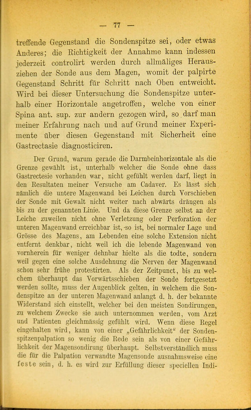 treffende Gegenstand die Sondenspitze sei, oder etwas Anderes; die Richtigkeit der Annahme kann indessen jederzeit controlirt werden durch allmäliges Heraus- ziehen der Sonde aus dem Magen, womit der palpirte Gegenstand Schritt für Schritt nach Oben entweicht. Wird bei dieser Untersuchung die Sondenspitze unter- halb einer Horizontale angetroffen, welche von einer Spina ant. sup. zur andern gezogen wird, so. darf man meiner Erfahrung nach und auf Grund meiner Experi- mente über diesen Gegenstand mit Sicherheit eine Gastrectasie diagnosticiren. Der Grund, warum gerade die Darmbeinhorizontale als die Grenze gewählt ist, unterhalb welcher die Sonde ohne dass Gastrectesie vorhanden war, nicht gefühlt werden darf, liegt in den Resultaten meiner Versuche am Cadaver. Es lässt sich nämhch die untere Magenwand bei Leichen durch Vorschieben der Sonde mit Gewalt nicht weiter nach abwärts drängen als bis zu der genannten Linie, Und da diese Grenze selbst an der Leiche zuweilen nicht ohne Verletzung oder Perforation der unteren Magenwand erreichbar ist, -so ist, bei normaler Lage und Grösse des Magens, am Lebenden eine solche Extension nicht entfernt denkbar, nicht weil ich die lebende Magenwand von vornherein für weniger dehnbar hielte als die todte, sondern weil gegen eine solche Ausdehnung die Nerven der Magenwand schon sehr frühe protestirten. Als der Zeitpunct, bis zu wel- chem überhaupt das Vorwärtsschieben der Sonde fortgesetzt werden sollte; muss der Augenblick gelten, in welchem die Son- denspitze an der unteren Magenwand anlangt d. h. der bekannte Widerstand sich einstellt, welcher bei den meisten Sondirungen, zu welchem Zwecke sie auch unternommen werden, vom Arzt und Patienten gleichmässig gefühlt wird. Wenn diese Regel eingehalten wird, kann von einer „Gefährlichkeit'' der Sonden- spitzenpalpation so wenig die Rede sein als von einer Gefähr- lichkeit der Magensondirung überhaupt. Selbstverständlich muss die für die Palpation verwandte Magensoude ausnahmsweise eine feste sein, d. h. es wird zur Erfüllung dieser speciellen Indi-