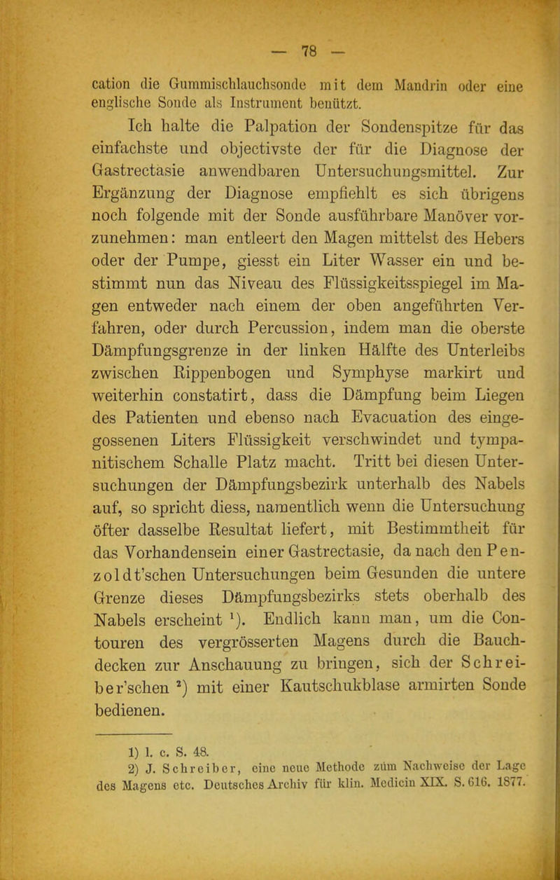 cation die Gummischlauchsoiitle mit dem Mandrin oder eine englische Sonde als Instrument benützt. Ich halte die Palpation der Sondenspitze für das einfachste und objectivste der für die Diagnose der Gastrectasie anwendbaren Untersuchungsmittel. Zur Ergänzung der Diagnose empfiehlt es sich übrigens noch folgende mit der Sonde ausführbare Manöver vor- zunehmen : man entleert den Magen mittelst des Hebers oder der Pumpe, giesst ein Liter Wasser ein und be- stimmt nun das Niveau des Flüssigkeitsspiegel im Ma- gen entweder nach einem der oben angeführten Ver- fahren, oder durch Percussion, indem man die oberste Dämpfungsgrenze in der linken Hälfte des Unterleibs zwischen Rippenbogen und Symphyse markirt und weiterhin constatirt, dass die Dämpfung beim Liegen des Patienten und ebenso nach Evacuation des einge- gossenen Liters Flüssigkeit verschwindet und tympa- nitischem Schalle Platz macht. Tritt bei diesen Unter- suchungen der Dämpfun^sbezirk unterhalb des Nabels auf, so spricht diess, namentlich wenn die Untersuchung öfter dasselbe Resultat liefert, mit Bestimmtheit für das Vorhandensein einer Gastrectasie, danach denPen- zoldt'schen Untersuchungen beim Gesunden die untere Grenze dieses Dämpfungsbezirks stets oberhalb des Nabels erscheint Endlich kann man, um die Con- touren des vergrösserten Magens durch die Bauch- decken zur Anschauung zu bringen, sich der Schrei- be r'schen ^) mit einer Kautschukblase armirten Sonde bedienen. 1) 1. c. S. 48. 2) J. Schreiber, eine neue Methode zürn Nachweise der Lage des Magens etc. Deutsches Arcliiv für klin. Mcdiciu XIX. S. G16. 1877.