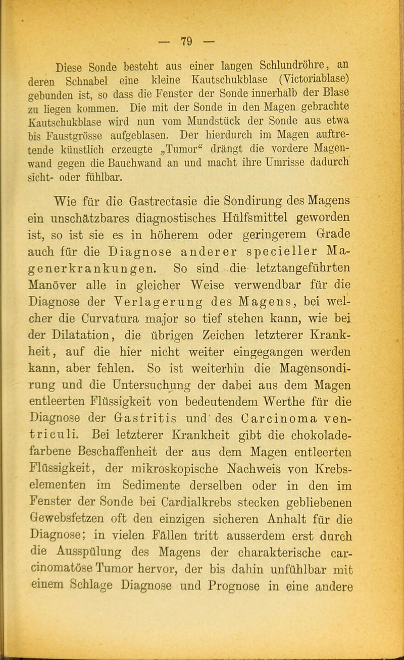 Diese Sonde besteht aus einer langen Schlundröhre, an deren Schnabel eine kleine Kautschukblase (Victoriablase) gebunden ist, so dass die Fenster der Sonde innerhalb der Blase zu hegen kommen. Die mit der Sonde in den Magen gebrachte Kautschukblase wii'd nun vom Mundstück der Sonde aus etwa bis Faustgrösse aufgeblasen. Der hierdurch im Magen auftre- tende künstlich erzeugte „Tumor' drängt die vordere Magen- wand gegen die ßauchwand an und macht ihre Umrisse dadurch sieht- oder fühlbar. Wie für die Gastrectasie die Sondirung des Magens ein unschätzbares diagnostisches Htilfsmittel geworden ist, so ist sie es in höherem oder geringerem Grade auch für die Diagnose anderer specieller Ma- generkrankungen. So sind die- letztangeführten Manöver alle in gleicher Weise verwendbar für die Diagnose der Verlagerung des Magens, bei wel- cher die Curvatura major so tief stehen kann, wie bei der Dilatation, die übrigen Zeichen letzterer Krank- heit, auf die hier nicht weiter eingegangen werden kann, aber fehlen. So ist weiterhin die Magensondi- rung und die Untersuchung der dabei aus dem Magen entleerten Flüssigkeit von bedeutendem Werthe für die Diagnose der Gastritis und' des Carcinoma ven- triculi. Bei letzterer Krankheit gibt die chokolade- farbene Beschaffenheit der aus dem Magen entleerten Flüssigkeit, der mikroskopische Nachweis von Krebs- elementen im Sedimente derselben oder in den im Fenster der Sonde bei Cardialkrebs stecken gebliebenen Gewebsfetzen oft den einzigen sicheren Anhalt für die Diagnose; in vielen Fällen tritt ausserdem erst durch die Ausspülung des Magens der charakterische car- cinomatöse Tumor hervor, der bis dahin unfühlbar mit einem Schlage Diagnose und Prognose in eine andere