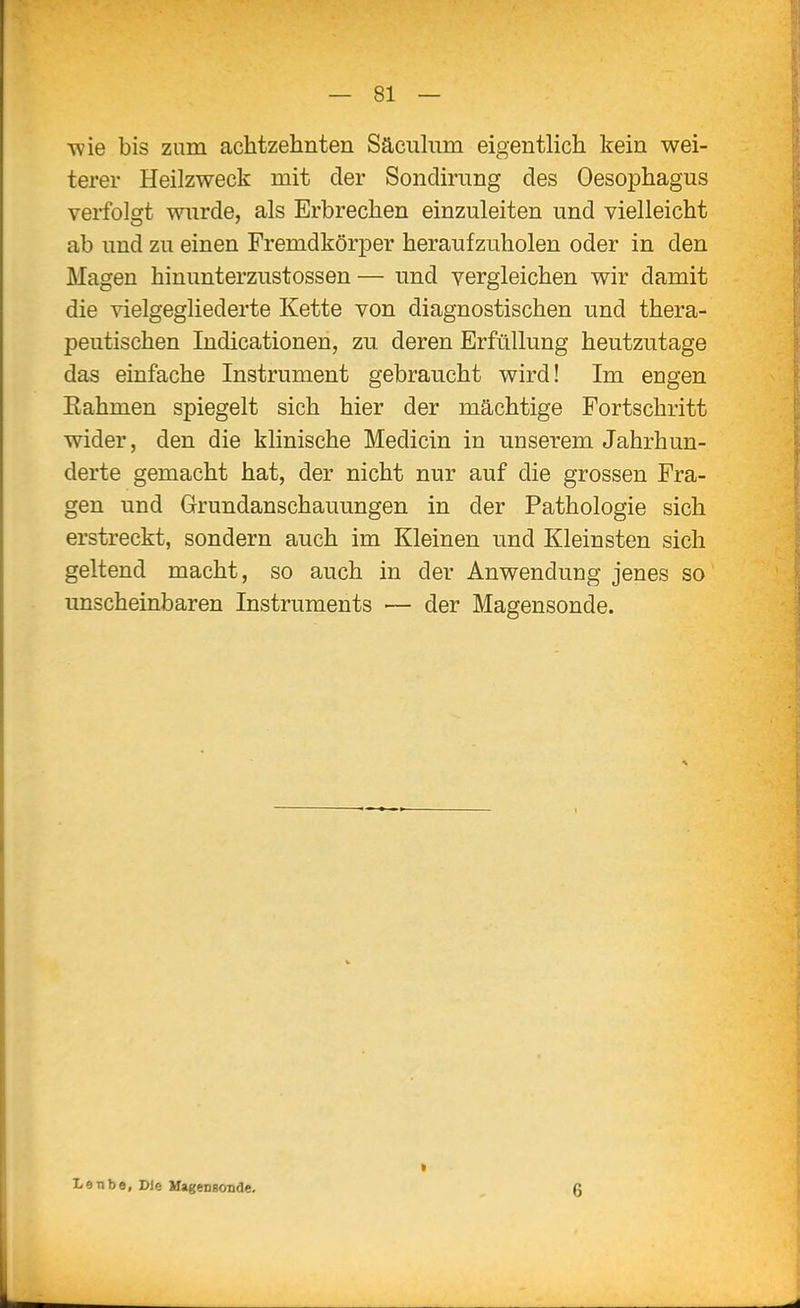 wie bis zum achtzehnten Säcuhim eigentlich kein wei- terer Heilzweck mit der Sonclirung des Oesophagus verfolgt wurde, als Erbrechen einzuleiten und vielleicht ab und zu einen Fremdkörper heraufzuholen oder in den Magen hinunterzustossen— und vergleichen wir damit die vielgegliederte Kette von diagnostischen und thera- peutischen Indicationen, zu. deren Erfüllung heutzutage das einfache Instrument gebraucht wird! Im engen Rahmen spiegelt sich hier der mächtige Fortschritt wider, den die klinische Medicin in unserem Jahrhun- derte gemacht hat, der nicht nur auf die grossen Fra- gen und Grundanschauungen in der Pathologie sich erstreckt, sondern auch im Kleinen und Kleinsten sich geltend macht, so auch in der Anwendung jenes so unscheinbaren Instruments ■— der Magensonde. Lenbe, Die UageDgonde. 6