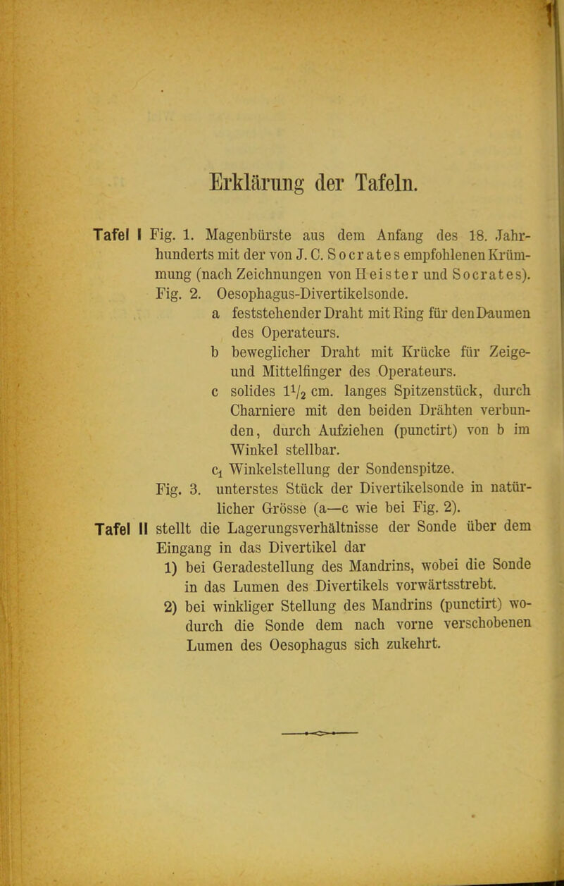 Erklärung der Tafeln. Tafel I Fig. 1, Magenbürste aus dem Anfang des 18. Jahr- hunderts mit der von J. C. Socrates empfohlenen Krüm- mung (nach Zeichnungen von Heister und Socrates). Fig. 2. Oesophagus-Divertikelsonde. a feststehender Draht mit Ring für denl>aumen des Operateurs, b beweglicher Draht mit Krücke für Zeige- und Mittelfinger des Operateurs, c solides 1^/2 cm. langes Spitzenstück, durch Charniere mit den beiden Drähten verbun- den, durch Aufziehen (punctirt) von b im Winkel stellbar. Ci Winkelstellung der Sondenspitze. Fig. 3. unterstes Stück der Divertikelsonde in natür- licher Grösse (a—c wie bei Fig. 2). Tafel II stellt die Lagerungsverhältnisse der Sonde über dem Eingang in das Divertikel dar 1) bei Geradestellung des Mandrins, wobei die Sonde in das Lumen des Divertikels vorwärtsstrebt. 2) bei winkliger Stellung des Mandrins (punctirt) wo- durch die Sonde dem nach vorne verschobenen Lumen des Oesophagus sich zukelirt.