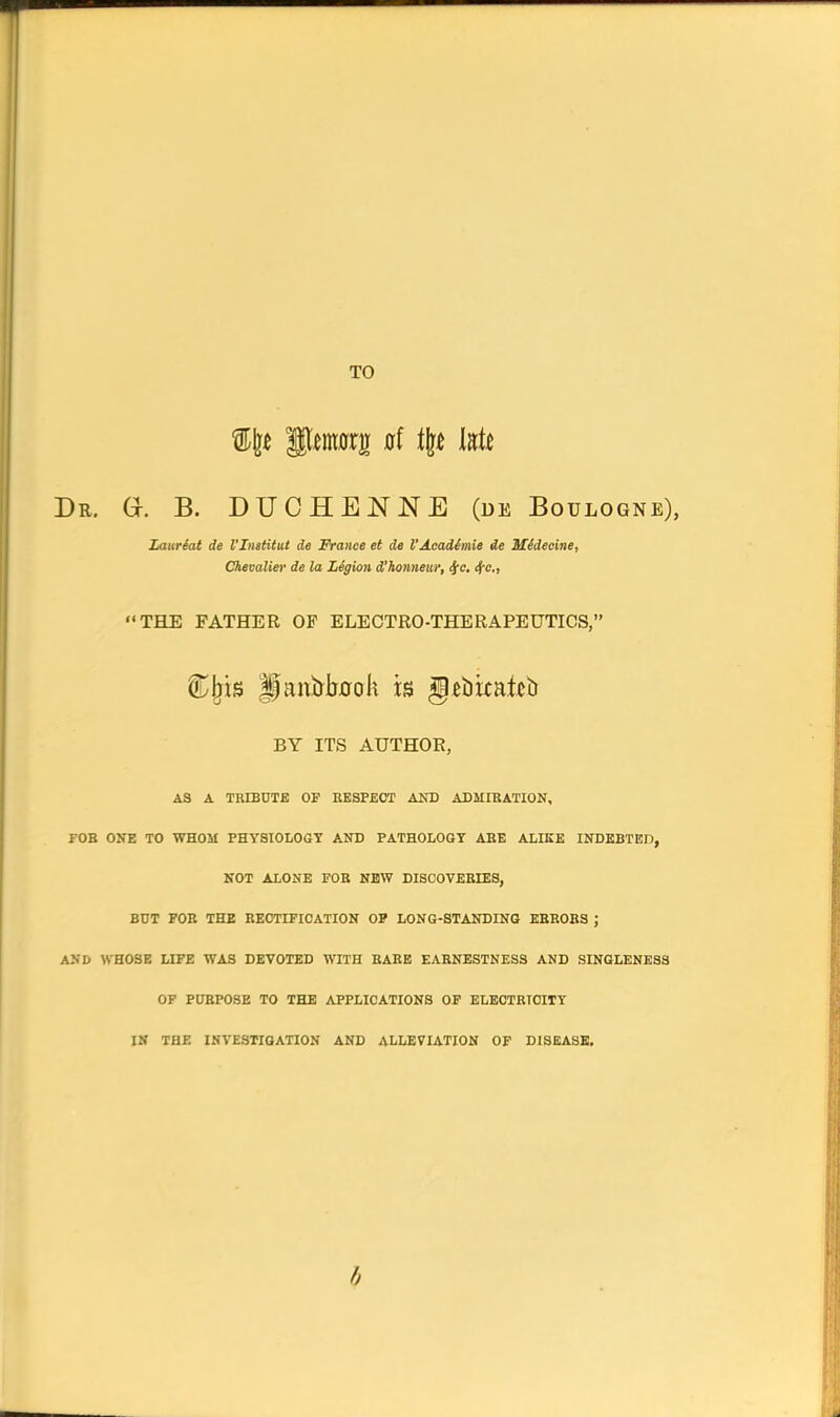 TO Dr. a B. DUCHENNE (de Boulogne), Zaureat de I'Imtitut de France et de I'Acadimie de Midecine, Chevalier de la LSgion d'honneur, ^c, ^e„ THE FATHER OP ELECTRO-THERAPEUTICS, C^is gantooli is §£bkatcb BY ITS AUTHOR, AS A TRIBUTE OF EESPEOT AND ADMIBATION, FOB ONE TO WHOM PHYSIOLOGY AND PATHOLOGY ABE ALIKE INDKBTEn, NOT ALONE FOB NEW DISCOVEEIES, BUT FOB THE BEOTIFICATION OF LONG-STANDING KBROBS ; AND WHOSE LIFE WAS DEVOTED WITH BABE EARNESTNESS AND SINGLENESS OF POBPOSE TO THE APPLICATIONS OF ELECTRTOITT IN THE INVESTIGATION AND ALLEVIATION OF DISEASE.