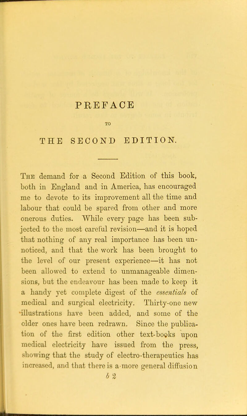 TO THE SECOND EDITION. The demand for a Second Edition of tHs book, both in England and in America, has encouraged me to devote to its improvement all the time and labour that could be spared from other and more onerous duties. While every page has been sub- jected to the most careful revision—and it is hoped that nothing of any real importance has been un- noticed, and that the work has been brought to the level of our present experience—it has not been allowed to extend to unmanageable dimen- sions, but the endeavour has been made to keep it a handy yet complete digest of the essentials of medical and surgical electricity. Thirty-one new illustrations have been added, and some of the older ones have been redrawn. Since the publica- tion of the first edition other text-books upon medical electricity have issued from the press, showing that the study of electro-therapeutics has increased, and that there is a more general diffusion h 2