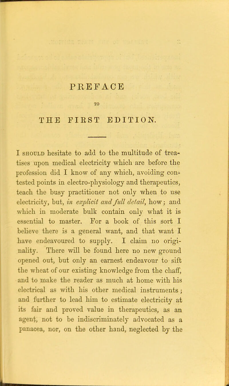 THE FIRST EDITION. I SHOULD hesitate to add to the multitude of trea- tises upon medical electricity which are before the profession did I know of any which, avoiding con^- tested points in electro-physiology and therapeutics, teach the busy practitioner not only when to use electricity, but, in explicit and full detail, how; and which in moderate bulk contain only what it is essential to master. For a book of this sort I believe there is a general want, and that want I have endeavoured to supply. I claim no origi- nality. There will be found here no new ground opened out, but only an earnest endeavour to sift the wheat of our existing knowledge from the chaff, and to make the reader as much at home with his electrical as with his other medical instruments; and further to lead him to estimate electricity at its fair and proved value in therapeutics, as an agent, not to be indiscriminately advocated as a panacea, nor, on the other hand, neglected by the