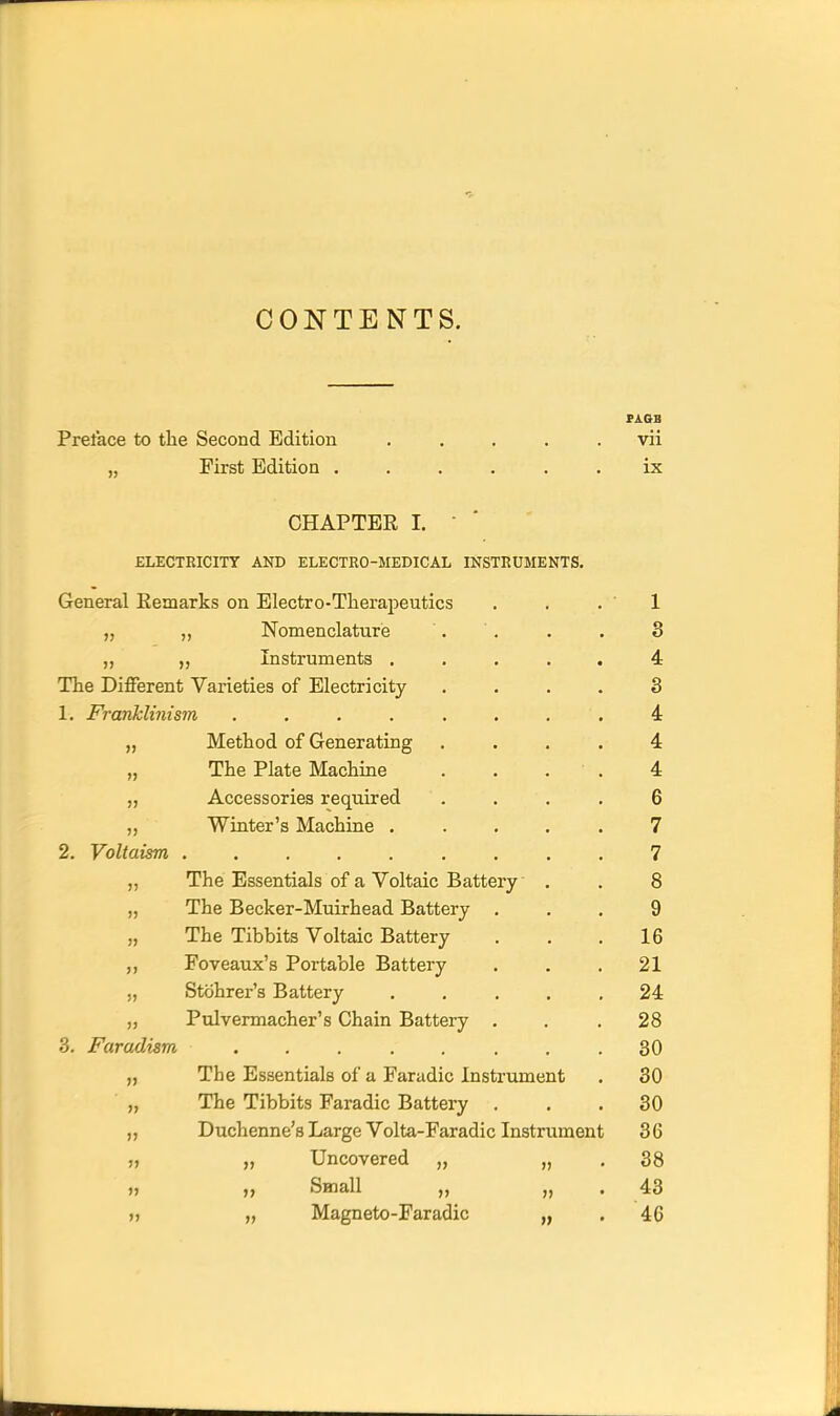 CONTENTS. SJlQB Preface to the Second Edition . . . . .vii „ First Edition ...... ix CHAPTER I. • ' ELECTRICITY AND ELECTRO-MEDICAL INSTRUMENTS. General Eemarks on Electro-TheraiDeutics . . .1 „ „ Nomenclature . . . . 3 ,, Instruments ..... 4 The Different Varieties of Electricity .... 3 1. Franklinism ........ 4 „ Method of Generating .... 4 „ The Plate Machine . . . ■ . 4 „ Accessories required .... 6 ,, Winter's Machine ..... 7 2. Voltaism 7 „ The Essentials of a Voltaic Battery . . 8 „ The Becker-Muirhead Battery ... 9 „ The Tibbits Voltaic Battery . . .16 ,, Foveaux's Portable Battery . . .21 „ Stohrer's Battery ..... 24 „ Pulvermacher's Chain Battery ... 28 3. Faradism ........ 30 „ The Essentials of a Faradic Instrument . 30 ■ „ The Tibbits Faradic Battery ... 30 „ Duchenne's Large Volta-Faradic Instrument 36 „ „ Uncovered „ „ .38 „ „ Small „ „ - 43 j> „ Magneto-Faradic „ . 46