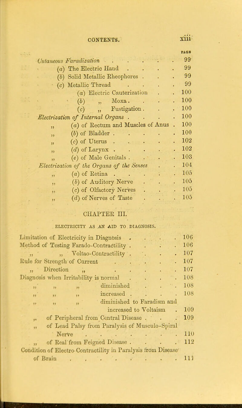 FAOB Cutaneous Faradization . . . . . 99 (a) The Electric Hand .... 99 (b) Solid Metallic Eheopliores . . .99 • (c) Metallic Thread . . . .99 (a) Electric Cauterization . . 100 ■ (b) „ Moxa. . . .100 (c) „ Fustigation. . .100 Electrization of Internal Organs . . . .100 „ (a) of Eectum and Muscles of Anus . 100 „ (b) of Bladder 100 „ (c) of Uterus . ... . .102 „ (d) of Larynx 102 (e) of Male Genitals . . . .103 Electrization of the Organs of the Senses . .104 „ (a) of Retina 105 „ (b) of Auditory Nerve ... 105 (c) of Olfactory Nerves . . . 105 „ (cZ) of Nerves of Taste . .. .105 CHAPTER III. ELECTRICITY AS AN AID TO DIAGNOSIS. Limitation of Electricity in Diagnosis . . . . 106 Method of Testing Farado-Contractility .... 106 ,, ' Voltao-Contractility . '. . . 107 Rule for Strength of Current . . . . .107 „ Direction „ ..... 107 Diagnosis when Irritability is normal . . . . 108 ,, „ „ diminished . . . 108 ,, ,, ,, increased . , . .108 „ „ „ diminished to Faradism and increased to Voltaism . 109 of Peripheral from Central Disease . . . 109 „ of Lead Palsy from Paralysis of Musculo-Spiral Nerve IIU „ of Real from Feigned Disease . . . . 112 Condition of Electro-Contractility in Paralysis iirom Disease' of Brain , Ill