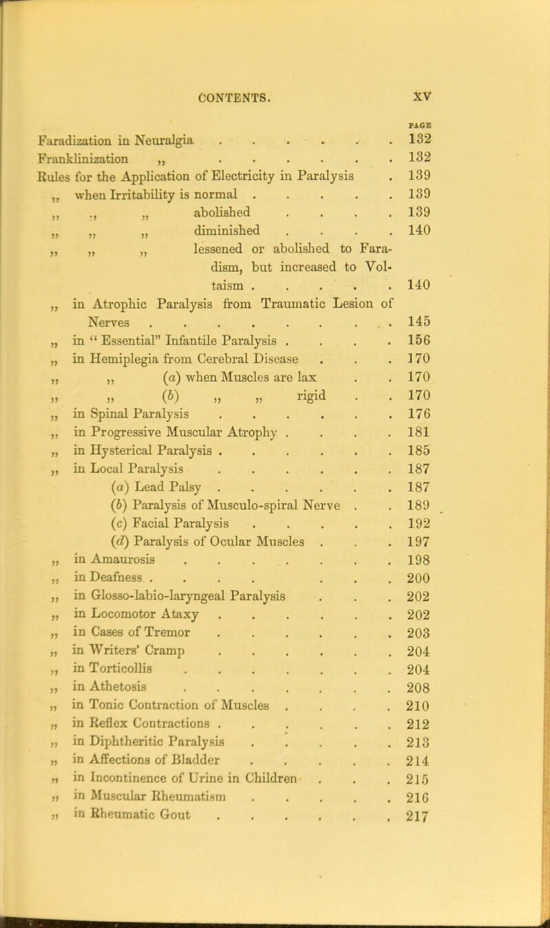 Faradization iu Neuralgia . . . . . .132 Franklinization . . . • . .132 Rules for the Application of Electricity in Paralysis . 139 when Irritability is normal . . . . 139 )> ., „ abolished 139 JJ „ „ diminished 140 >) „ „ lessened or abolished to Fara- dism, but increased to Vol- taism . . . . 140 JJ in Atrophic Paralysis from Traumatic Lesion of Nerves ....... 145 )) in  Essential Infantile Paralysis . 156 J) in Hemiplegia from Cerebral Disease 170 ,, (a) when Muscles are lax 170 }j (^) 11 » rigid 37 \ / Jill O 170 3J in Spinal Paralysis . . . . . 176 }j in Progressive Muscular Atrophy . 181 in Hysterical Paralysis . . . . . 185 J J in Local Paralysis . . . . . 187 Id) Lead Palsy . . . . . 187 (h) Paralysis of Musculo-spiral Nerve . 189 (c) Facial Paralysis . . . . 192 (cZ) Paralysis of Ociilar Muscles . 197 J> in Amaurosis ...... 198 J J in Deafness .... . . 200 J J in Glosso-labio-laryngeal Paralysis 202 y J in Locomotor Ataxy . . . . . • 202 J) in Cases of Tremor . . . . . 203 JI in Writers' Cramp . . . . . 204 >> in Torticollis 204 J> in Athetosis ...... 208 )J in Tonic Contraction of Muscles . 210 )) in Reflex Contractions . . , . . 212 J> in Diphtheritic Paralysis . . . . 213 J> in Affections of Bladder . . . . 214 » in Incontinence of Urine in Children 215 J> in Muscular Rheumatism . . . . 216 in Rheumatic Gout * 217