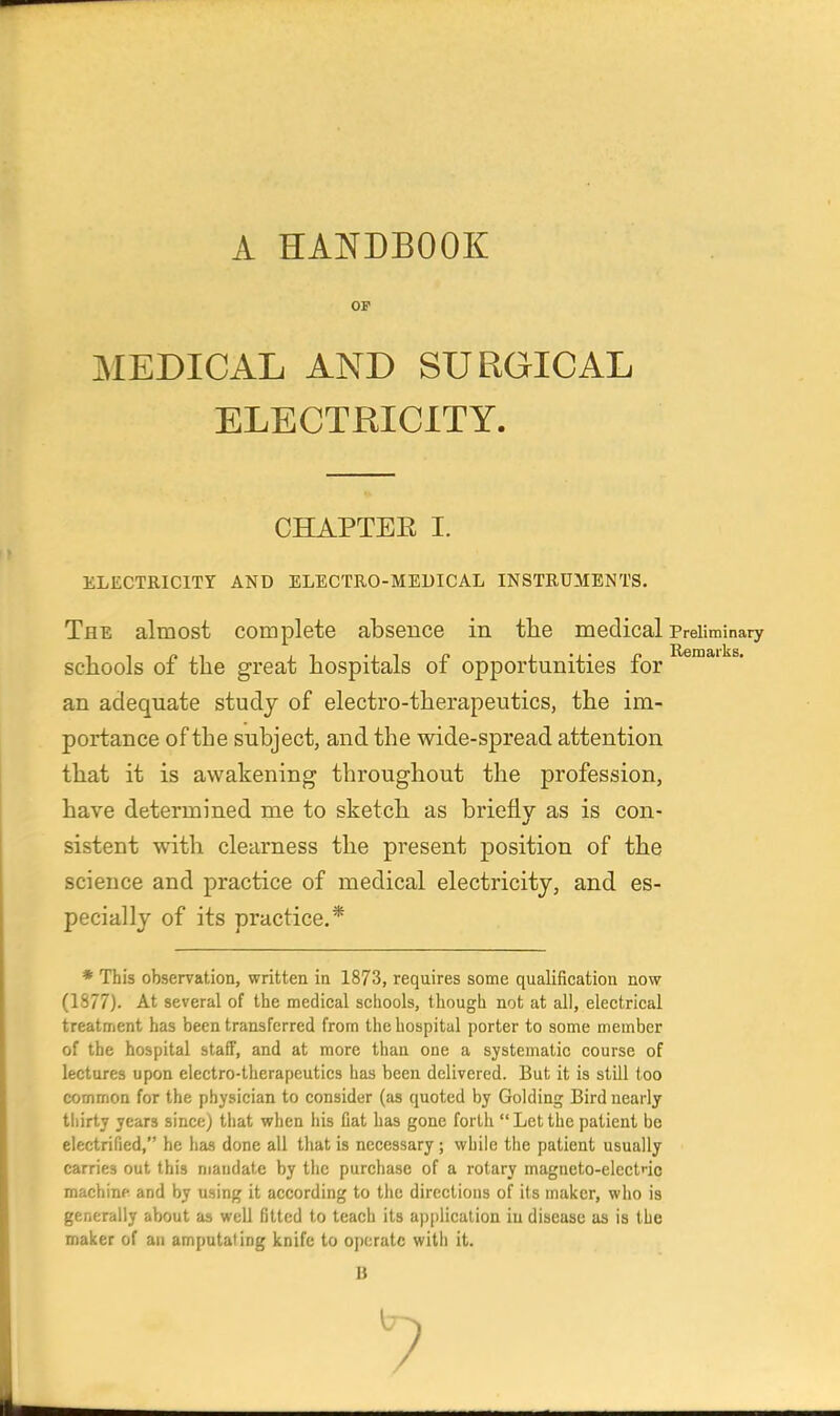 A HANDBOOK OF MEDICAL AND SURGICAL ELECTRICITY. CHAPTER I. ELECTRICITY AND ELECTRO-MEUICAL INSTRUMENTS. The almost complete absence in tlie medical Preliminary schools of the great hospitals of opportunities for an adequate study of electro-therapeutics, the im- portance of the subject, and the wide-spread attention that it is awakening throughout the profession, have determined me to sketch as briefly as is con- sistent with clearness the present position of the science and practice of medical electricity, and es- pecially of its practice.* * This observation, written in 1873, requires some qualification now (1877). At several of the medical schools, though not at all, electrical treatment has been transferred from the hospital porter to some member of the hospital staff, and at more than one a systematic course of lectures upon electro-therapeutics has been delivered. But it is still too common for the physician to consider (as quoted by Golding Bird nearly tliirty years since) that when his Cat has gone forth  Let the patient be electrified, he has done all that is necessary; while the patient usually carries out this mandate by the purchase of a rotary magneto-elcctnc machine and by using it according to the directions of its maker, who is generally about as well fitted to teach its application in disease as is the maker of an amputating knife to oj)(;ratc with it. B