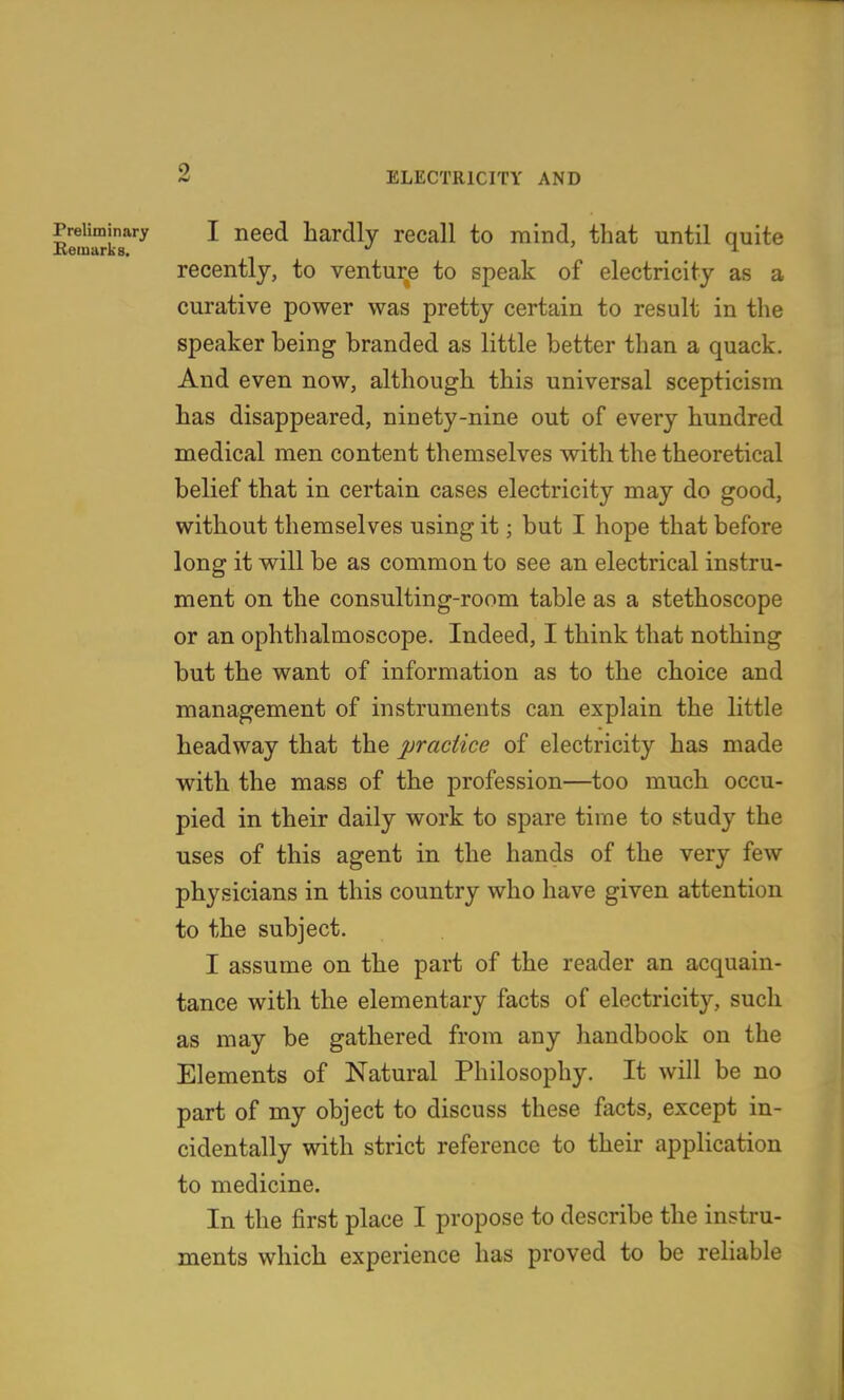 Kem^kT'^^ ^^^^ bardly recall to mind, that until quite recently, to venture to speak of electricity as a curative power was pretty certain to result in the speaker being branded as little better than a quack. And even now, although this universal scepticism bas disappeared, ninety-nine out of every hundred medical men content themselves with the theoretical belief that in certain cases electricity may do good, without themselves using it; but I hope that before long it will be as common to see an electrical instru- ment on the consulting-room table as a stethoscope or an ophthalmoscope. Indeed, I think that nothing but the want of information as to the choice and management of instruments can explain the little headway that the practice of electricity has made with the mass of the profession—too mucb occu- pied in their daily work to spare time to study the uses of this agent in the hands of the very few physicians in this country who have given attention to the subject. I assume on the part of the reader an acquain- tance with the elementary facts of electricity, such as may be gathered from any handbook on the Elements of Natural Philosophy. It will be no part of my object to discuss these facts, except in- cidentally with strict reference to their application to medicine. In the first place I propose to describe the instru- ments which experience has proved to be reliable