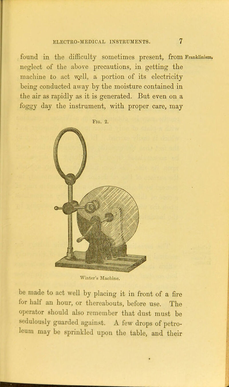 found in the difficulty sometimes present, from Frankiinism. neglect of the above precautions, in getting the machine to act w.ell, a portion of its electricity being conducted away by the moisture contained in the air as rapidly as it is generated. But even on a foggy day the instrument, with proper care, may Fia. 2. Winter's Machine. be made to act well by placing it in front of a fire for half an hour, or thereabouts, before use. The operator should also remember that dust must be sedulously guarded against. A few drops of petro- leum may be sprinkled upon the table, and their