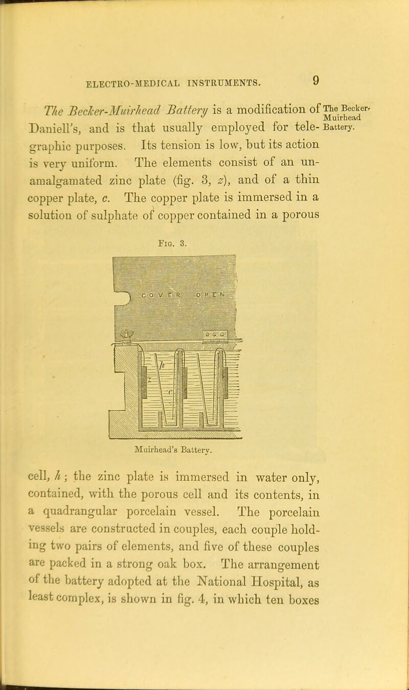 The BecJcer-Muirhead Battery is a modification of The Becker. Muirhead Daniell's, and is that usuallj^ employed for tele-Battery, graphic purposes. Its tension is low, but its action is very uniform. The elements consist of an un- amalgamated zinc plate (fig. 3, s), and of a thin copper plate, c. The copper plate is immersed in a solution of sulphate of copper contained in a porous Fig. 3. Muirhead's Battery. cell, h ; the zinc plate is immersed in water only, contained, with the porous cell and its contents, in a quadrangular porcelain vessel. The porcelain ve3.sels are constructed in couples, each couple hold- ing two pairs of elements, and five of these couples are packed in a strong oak box. The arrangement of the battery adopted at the National Hospital, as least complex, is shown in fig. 4, in which ten boxes