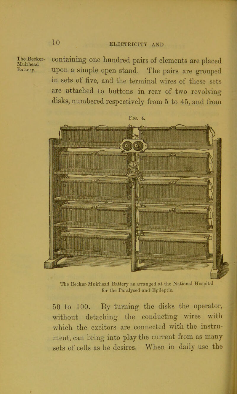 Muirhead^'' ^^^^^^^^^^g hundred pairs of elements are placed Battery. upon a simple open stand. The pairs are grouped in sets of five, and the terminal wires of these sets are attached to buttons in rear of two revolving disks, numbered respectively from 5 to 45, and from Fig. 4. The Becker-Muirhead Battery as arranged at the National Hospital for the Paralysed aud Epileptic. 50 to 100. By turning the disks the operator, without detaching the conducting wires with which the excitors are connected with the instru- ment, can bring into play the current from as many sets of cells as he desires. When in daily use the