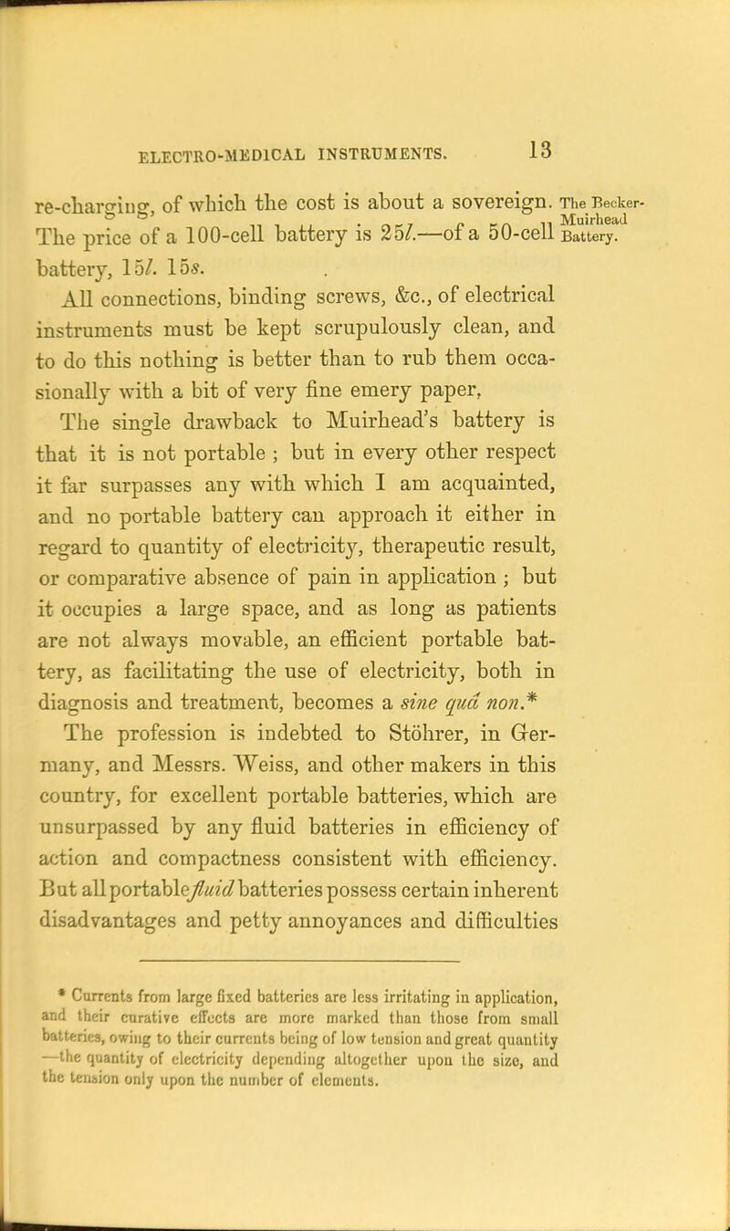 re-cliaro'ino- of whicli the cost is about a sovereign. The Becker- ^ ^' . ^-7 n f n M Muirheatl The price of a 100-cell battery is 35/.—of a 50-cell Battery, battery, 15/. 155. All connections, binding screws, &c., of electrical instruments must be kept scrupulously clean, and to do this nothing is better than to rub them occa- sionally with a bit of very fine emery paper, The single drawback to Muirhead's battery is that it is not portable ; but in every other respect it far surpasses any with which I am acquainted, and no portable battery can approach it either in regard to quantity of electricit}^ therapeutic result, or comparative absence of pain in application ; but it occupies a large space, and as long as patients are not always movable, an efficient portable bat- tery, as facilitating the use of electricity, both in diagnosis and treatment, becomes a sine qua non* The profession is indebted to Stohrer, in Ger- many, and Messrs. Weiss, and other makers in this country, for excellent portable batteries, which are unsurpassed by any fluid batteries in efficiency of action and compactness consistent with efficiency. But allportablej/f^fi/batteries possess certain inherent disadvantages and petty annoyances and difficulties • Cturents from large fixed batteries are less irritating in application, and their eurative effects are more marked than those from small batteries, owing to their currents being of low tension and great quantity —the quantity of electricity depending altogether upon the size, and the tension only upon the number of elements.