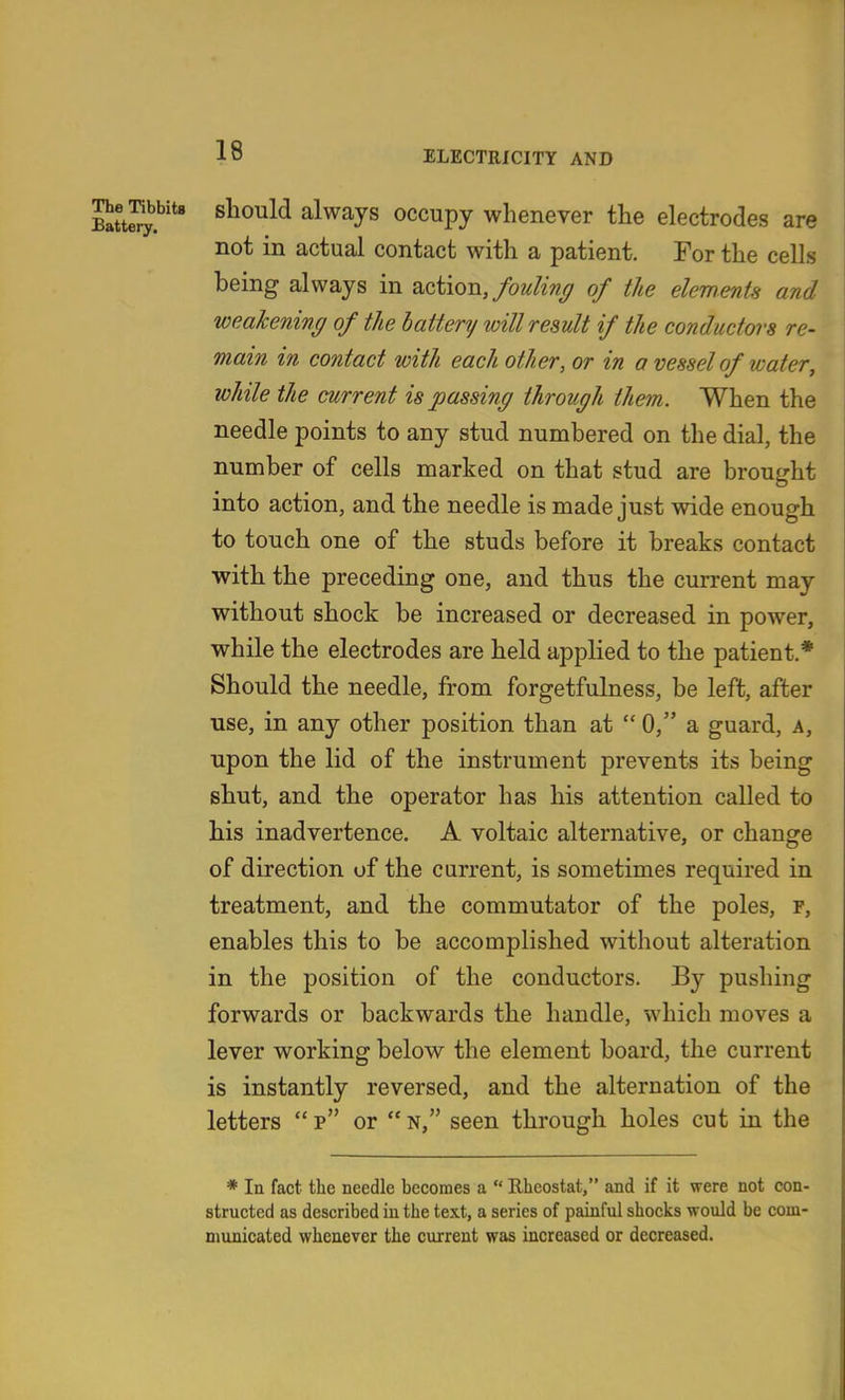 ge^bbite should always occupy whenever the electrodes are not in actual contact with a patient. For the cells being always in action,of the elements and weakening of the battery will result if the conductors re- main in contact with each other, or in a vessel of water, while the current is passing through them. When the needle points to any stud numbered on the dial, the number of cells marked on that stud are brought into action, and the needle is made just wide enough to touch one of the studs before it breaks contact with the preceding one, and thus the current may without shock be increased or decreased in power, while the electrodes are held applied to the patient.* Should the needle, from forgetfulness, be left, after use, in any other position than at  0, a guard, a, upon the lid of the instrument prevents its being shut, and the operator has his attention called to his inadvertence, A voltaic alternative, or change of direction of the current, is sometimes required in treatment, and the commutator of the poles, f, enables this to be accomplished without alteration in the position of the conductors. By pushing forwards or backwards the handle, which moves a lever working below the element board, the current is instantly reversed, and the alternation of the letters  p or  n, seen through holes cut in the * In fact the needle becomes a  Rheostat, and if it were not con- structed as described in the text, a series of painful shocks would be com- municated whenever the current was increased or decreased.