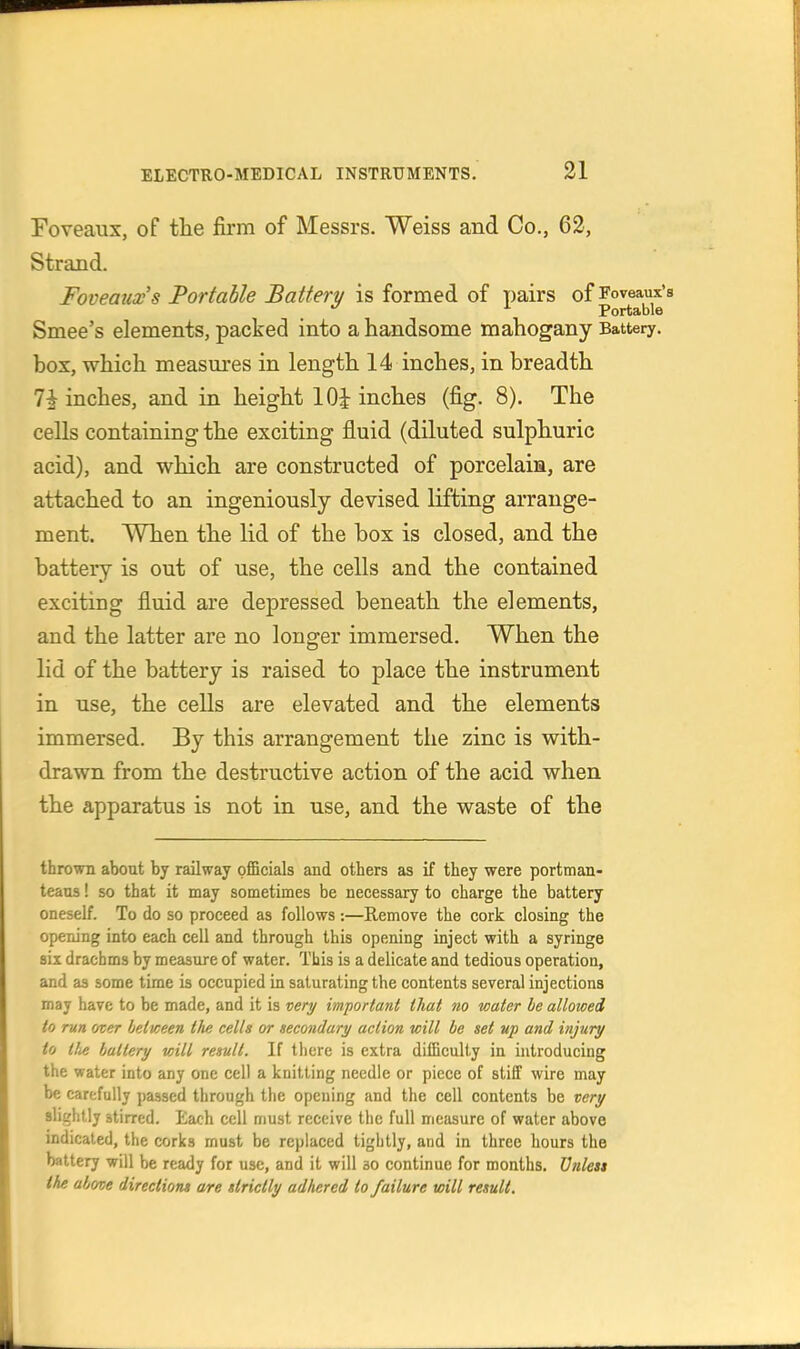 Foveaux, of the firm of Messrs. Weiss and Co., 62, Strand. Foveaux's Portable Battery is formed of pairs of Foveaux's Portable Smee's elements, packed into a handsome mahogany Battery, box, which measures in length 14 inches, in breadth 7i inches, and in height lOi inches (fig. 8). The cells containing the exciting fluid (diluted sulphuric acid), and which are constructed of porcelaia, are attached to an ingeniously devised lifting arrange- ment. When the lid of the box is closed, and the battery is out of use, the cells and the contained exciting fluid are depressed beneath the elements, and the latter are no longer immersed. When the lid of the battery is raised to place the instrument in use, the cells are elevated and the elements immersed. By this arrangement the zinc is with- drawn from the destructive action of the acid when the apparatus is not in use, and the waste of the thrown about by railway pfiBcials and others as if they were portman- teaus ! so that it may sometimes be necessary to charge the battery oneself. To do so proceed as follows:—Remove the cork closing the opening into each cell and through this opening inject with a syringe six drachms by measure of water. This is a delicate and tedious operation, and as some time is occupied in saturating the contents several injections may have to be made, and it is very important that no water he allowed to run over between the cells or secondary action will be set up and injury to tU battery will result. If there is extra difficulty in introducing the water into any one cell a knitting needle or piece of stiff wire may be carefully passed through the opening and the cell contents be very slightly stirred. Each cell must receive the full measure of water above indicated, the corks must be replaced tightly, and in three hours the battery will be ready for use, and it will so continue for months, Vnlest the above directions are strictly adhered to failure will result.