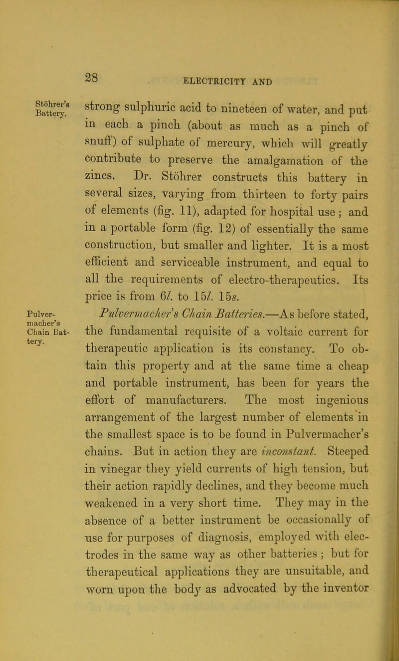 Rtohrer't Batteiy. Pulver- niacher's Chain Bat- tery. strong sulphuric acid to nineteen of water, and put in each a pinch (about as much as a pinch of snuff) of sulphate of mercury, which will greatly contribute to preserve the amalgamation of the zincs. Dr. Stohrer constructs this battery in several sizes, varying from thirteen to forty pairs of elements (fig. 11), adapted for hospital use; and in a portable form (fig. 12) of essentially the same construction, but smaller and lighter. It is a most efficient and serviceable instrument, and equal to all the requirements of electro-therapeutics. Its price is from 6/. to 15/. lbs. Tuhermaclier s Chain Batteries.—As before stated, the fundamental requisite of a voltaic current for therapeutic application is its constancy. To ob- tain this property and at the same time a cheap and portable instrument, has been for years the effort of manufacturers. The most ingenious arrangement of the largest number of elements in the smallest space is to be found in Pulvermacher's chains. But in action they are inconstant. Steeped in vinegar they yield currents of high tension, but their action rapidly declines, and they become much weakened in a very short time. They may in the absence of a better instrument be occasionally of use for purposes of diagnosis, employed with elec- trodes in the same way as other batteries ; but for therapeutical applications they are unsuitable, and worn upon the bod}-- as advocated by the inventor