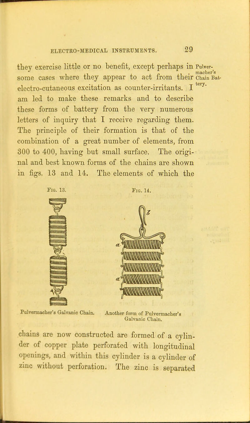 they exercise little or no benefit, except perhaps in Puiver- sorae cases where they appear to act from their chain Bat- electro-cutaneous excitation as counter-irritants. I am led to make these remarks and to describe these forms of battery from the very numerous letters of inquiry that I receive regarding them. The principle of their formation is that of the combination of a great number of elements, from 300 to 400, having but small surface. The origi- nal and best known forms of the chains are shown in figs. 13 and 14. The elements of which the Pig. 13. Fio. 14. Palvermacher'a Galvanic Chain. Another form of Pulvermacher's Galvanic Chain. chains are now constructed are formed of a cylin- der of copper plate perforated with longitudinal openings, and within this cylinder is a cylinder of zinc without perforation. The zinc is separated