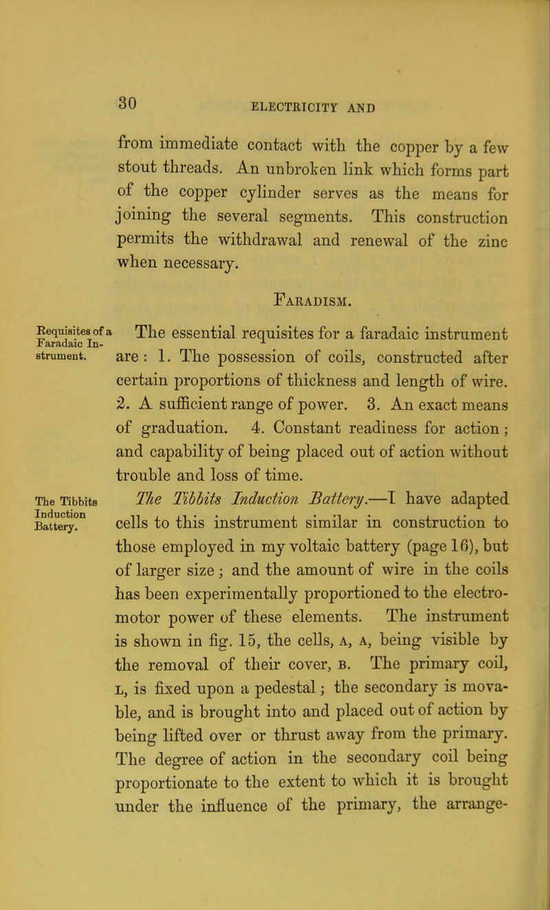 Bequisites of a Faradaic In- strument. The Tibbits Induction Battery. from immediate contact witli the copper by a few stout threads. An unbroken link which forms part of the copper cylinder serves as the means for joining the several segments. This construction permits the withdrawal and renewal of the zinc when necessary. Faeadism. The essential requisites for a faradaic instrument are : 1. The possession of coils, constructed after certain proportions of thickness and length of wire. 2. A sufficient range of power. 3. An exact means of graduation. 4. Constant readiness for action; and capability of being placed out of action without trouble and loss of time. The Tibbits Induction Battery.—T have adapted cells to this instrument similar in construction to those employed in my voltaic battery (page 16), but of larger size ; and the amount of wire in the coils has been experimentally proportioned to the electro- motor power of these elements. The instrument is shown in fig. 15, the cells, a, a, being visible by the removal of their cover, b. The primary coil, L, is fixed upon a pedestal; the secondary is mova- ble, and is brought into and placed out of action by being lifted over or thrust away from the primary. The degree of action in the secondary coil being proportionate to the extent to which it is brought under the influence of the primary, the arrange-