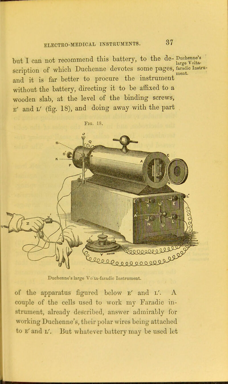 but I can not recommend tliis battery, to the de- Duche^nne^ scription of which Duchenne devotes some pages, faradic instm- and it is far better to procure the instrument without the battery, directing it to be affixed to a wooden slab, at the level of the binding screws, E' and L' (fig. 18), and doing away with the part Fia. 18. Duchenne's large Vo'to-faradic Instrument. of the apparatus figured below e' and l'. A couple of the cells used to work my Faradic in- strument, already described, answer admirably for working Duchenne's, their polar wires being attached to E' and L'. But whatever battery may be used let