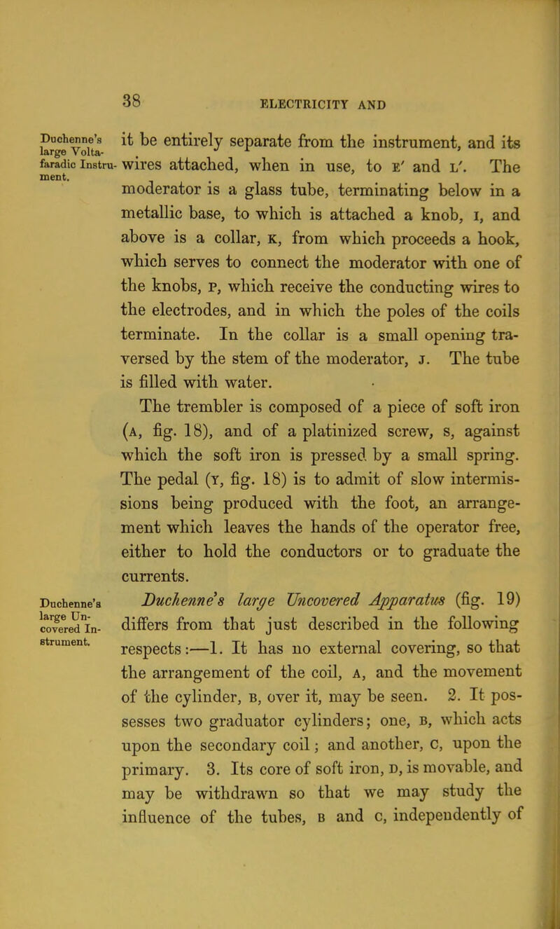 meiit. Duchenne'a large Un- covered In- strument. it be entirely separate from the instrument, and its wires attached, when in use, to e' and l'. The moderator is a glass tube, terminating below in a metallic base, to which is attached a knob, i, and above is a collar, k, from which proceeds a hook, which serves to connect the moderator with one of the knobs, p, which receive the conducting wires to the electrodes, and in which the poles of the coils terminate. In the collar is a small opening tra- versed by the stem of the moderator, j. The tube is filled with water. The trembler is composed of a piece of soft iron (a, fig. 18), and of a platinized screw, s, against which the soft iron is pressed by a small spring. The pedal (y, fig. 18) is to admit of slow intermis- sions being produced with the foot, an arrange- ment which leaves the hands of the operator free, either to hold the conductors or to graduate the currents. Duchennes large Uncovered Apparatm (fig. 19) differs from that just described in the following respects :—1. It has no external covering, so that the arrangement of the coil, a, and the movement of the cylinder, b, over it, may be seen. 2. It pos- sesses two graduator cylinders; one, b, which acts upon the secondary coil; and another, c, upon the primary. 3. Its core of soft iron, d, is movable, and may be withdrawn so that we may study the influence of the tubes, b and c, independently of