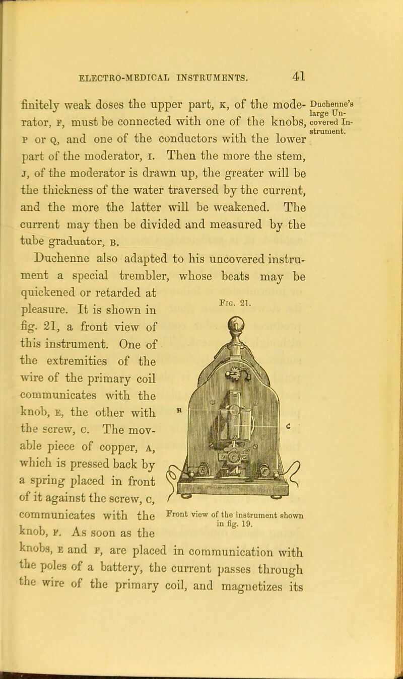 finitely weak doses the upper part, k, of the mode- Duchenne's rator, f, must be connected witli one of the knobs, covered in- p or Q, and one of the conductors with the lower part of the moderator, i. Then the more the stem, J, of the moderator is drawn up, the greater will be the tliickness of the water traversed bj the current, and the more the latter will be weakened. The current may then be divided and measured by the tube graduator, b. Duchenne also adapted to his uncovered instru- ment a special trembler, whose beats may be quickened or retarded at pleasure. It is shown in fig. 21, a front view of this instrument. One of the extremities of the wire of the primary coil communicates with the knob, E, the other with the screw, c. The mov- able piece of copper, a, which is pressed back by a spring placed in front of it against the screw, c, communicates with the knob, ¥. As soon as the knobs, E and f, are placed in communication with the poles of a battery, the cui-rent passes through the wire of the primary coil, and magnetizes its Front view of the instrument shown in fig. 19.