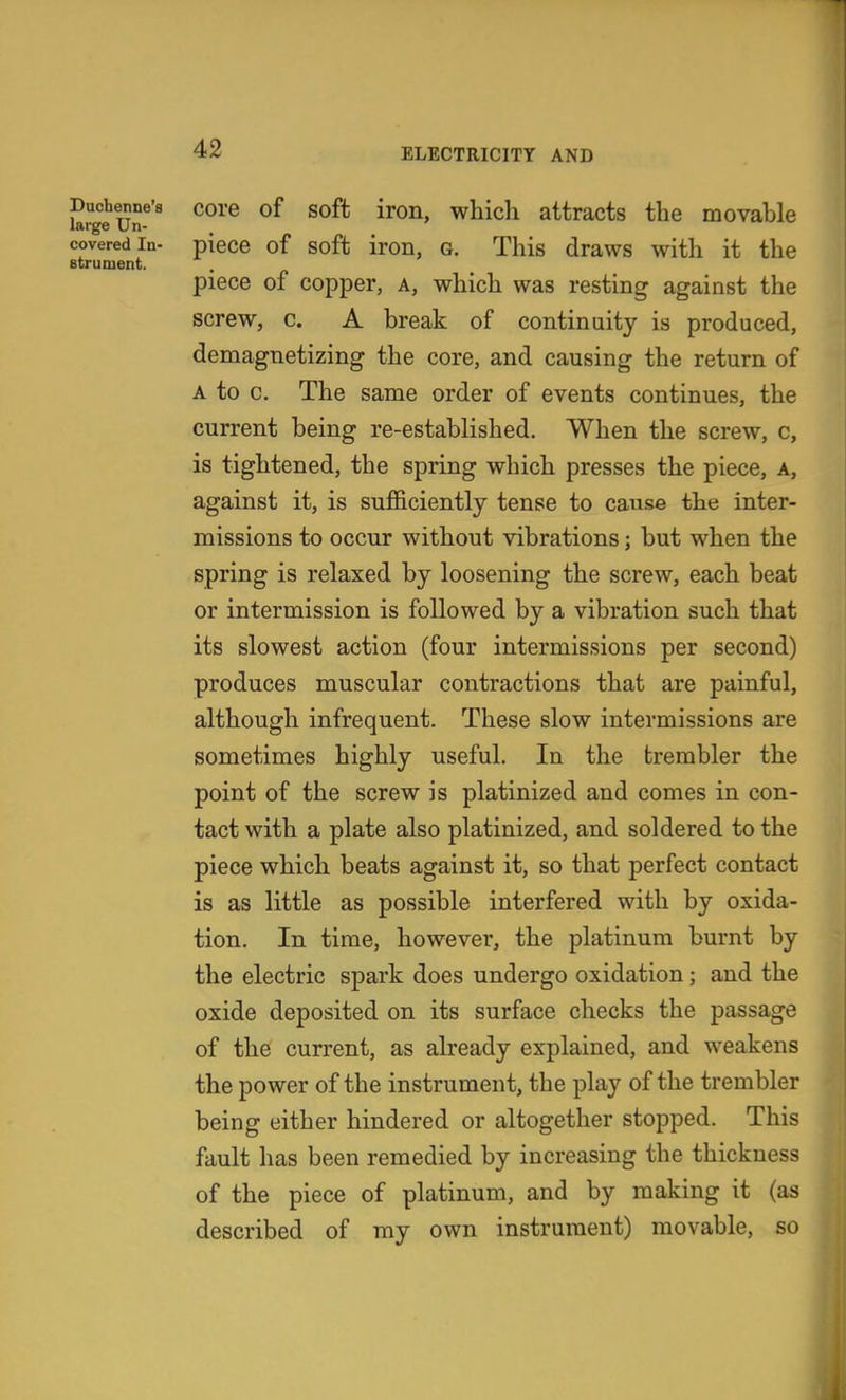 Duchenne's core of soffc iron, which attracts the movable large Un- covered In- piecc of soft iroD, G. This draws with it the Btrument. piece of copper, a, which was resting against the screw, c. A break of continuity is produced, demagnetizing the core, and causing the return of A to c. The same order of events continues, the current being re-established. When the screw, c, is tightened, the spring which presses the piece, a, against it, is sufficiently tense to caii.se the inter- missions to occur without vibrations; but when the spring is relaxed by loosening the screw, each beat or intermission is followed by a vibration such that its slowest action (four intermissions per second) produces muscular contractions that are painful, although infrequent. These slow intermissions are sometimes highly useful. In the trembler the point of the screw is platinized and comes in con- tact with a plate also platinized, and soldered to the piece which beats against it, so that perfect contact is as little as possible interfered with by oxida- tion. In time, however, the platinum burnt by the electric spark does undergo oxidation; and the oxide deposited on its surface checks the passage of the current, as already explained, and weakens the power of the instrument, the play of the trembler being either hindered or altogether stopped. This fault has been remedied by increasing the thickness of the piece of platinum, and by making it (as described of my own instrument) movable, so