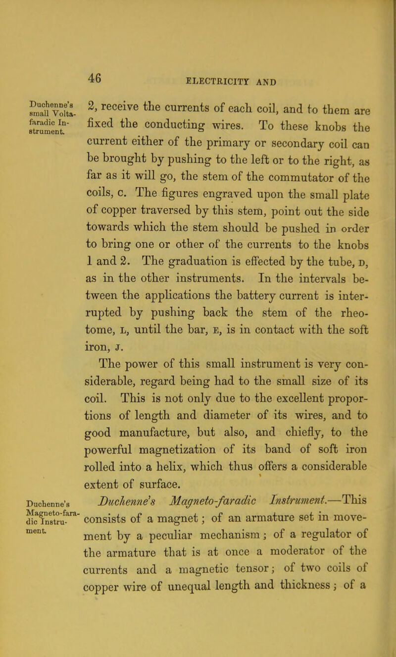 S vdi ^' currents of each coil, and to them are Itrument ^^^^ Conducting wires. To these knobs the current either of the primary or secondary coil can be brought by pushing to the left or to the right, a« far as it will go, the stem of the commutator of the coils, c. The figures engraved upon the small plate of copper traversed by this stem, point out the side towards which the stem should be pushed in order to bring one or other of the currents to the knobs 1 and 2. The graduation is effected by the tube, d, as in the other instruments. In the intervals be- tween the applications the battery current is inter- rupted by pushing back the stem of the rheo- tome, L, until the bar, e, is in contact with the soft iron, J. The power of this small instrument is very con- siderable, regard being had to the small size of its coil. This is not only due to the excellent propor- tions of length and diameter of its wires, and to good manufacture, but also, and chiefly, to the powerful magnetization of its band of soft iron rolled into a helix, which thus offers a considerable extent of surface. Duchenne's Duc/ientie's Magneto-favadic Instrument.—This dLTnstm*''^' consists of a magnet; of an armature set in move- ment by a peculiar mechanism; of a regulator of the armature that is at once a moderator of the currents and a magnetic tensor; of two coils of copper wire of unequal length and thickness; of a