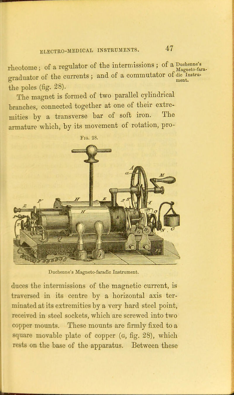 rheotome; of a regulator of the intermissions ; of a Duc^^Xta- graduator of the currents; and of a commutator of ^cjnBtru- the poles (fig. 28). The magnet is formed of two parallel cylindrical branches, connected together at one of their extre- mities by a transverse bar of soft iron. The armature which, by its movement of rotation, pro- FiG. 28. Ducheone's Magneto-faracCc Instrament. duces the intermissions of the magnetic current, is traversed in its centre by a horizontal axis ter- minated at its extremities by a very hard steel point, received in steel sockets, which are screwed into two copper mounts. These mounts are firmly fixed to a square movable plate of copper (o, fig. 28), which rests on the base of the apparatus. Between these