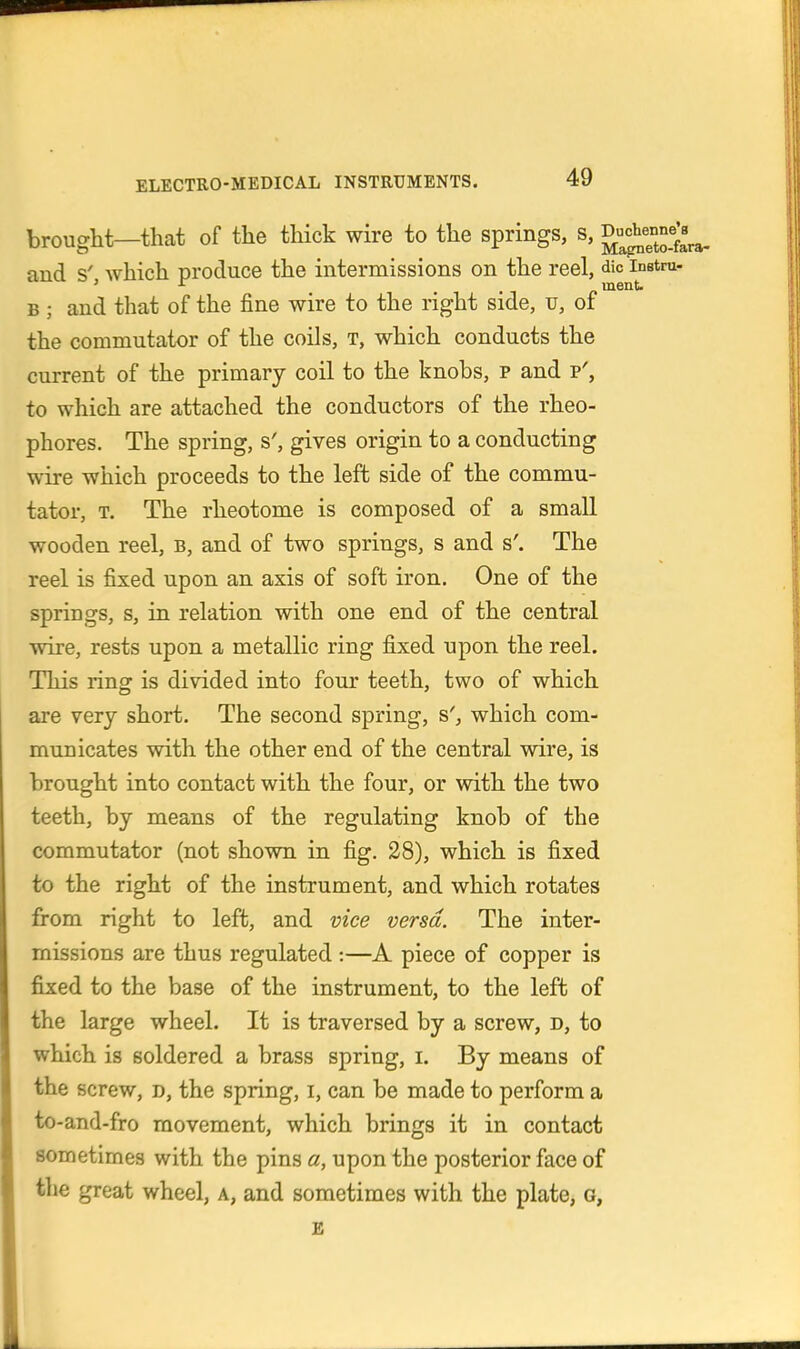 brought—that of the thick wire to the springs, s, Du-^X^ra- and s' which produce the intermissions on the reel, die instra- ' ment B ; and that of the fine wire to the right side, u, of the commutator of the coils, t, which conducts the current of the primary coil to the knobs, p and p', to which are attached the conductors of the rheo- phores. The spring, s', gives origin to a conducting wire which proceeds to the left side of the commu- tator, T. The rheotome is composed of a small wooden reel, b, and of two springs, s and s'. The reel is fixed upon an axis of soft iron. One of the springs, s, in relation with one end of the central wire, rests upon a metallic ring fixed upon the reel. This ring is divided into four teeth, two of which are very short. The second spring, s', which com- municates with the other end of the central wire, is brought into contact with the four, or with the two teeth, by means of the regulating knob of the commutator (not shown in fig. 28), which is fixed to the right of the instrument, and which rotates from right to left, and vice versa. The inter- missions are thus regulated :—A piece of copper is fixed to the base of the instrument, to the left of the large wheel. It is traversed by a screw, d, to which is soldered a brass spring, i. By means of the screw, d, the spring, i, can be made to perform a to-and-fro movement, which brings it in contact sometimes with the pins a, upon the posterior face of the great wheel, a, and sometimes with the plate, g, £