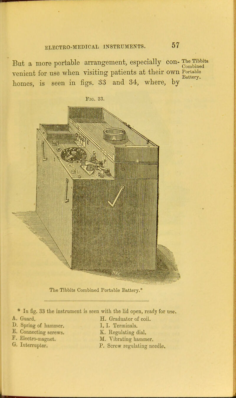 But a more portable arrangement, especially con- JJ^™*^ venient for use when visiting patients at tlieir own Portable ^ Battery. homes, is seen in figs. 83 and 34, where, by Pig. 33. Hi •|\iiiiif,iini The Tibbits Combined Portable Battery.* * In fig. 33 the instrument i: A. Gnard. I>. Spring of hammer. E. Connecting screws, r. Electro-magnet. G. Interrupter. seen with the lid open, ready for use. H. Graduator of coil. I, 1. Terminals. K. Regulating dial. M. Vibrating hammer. P. Screw regulating needle.