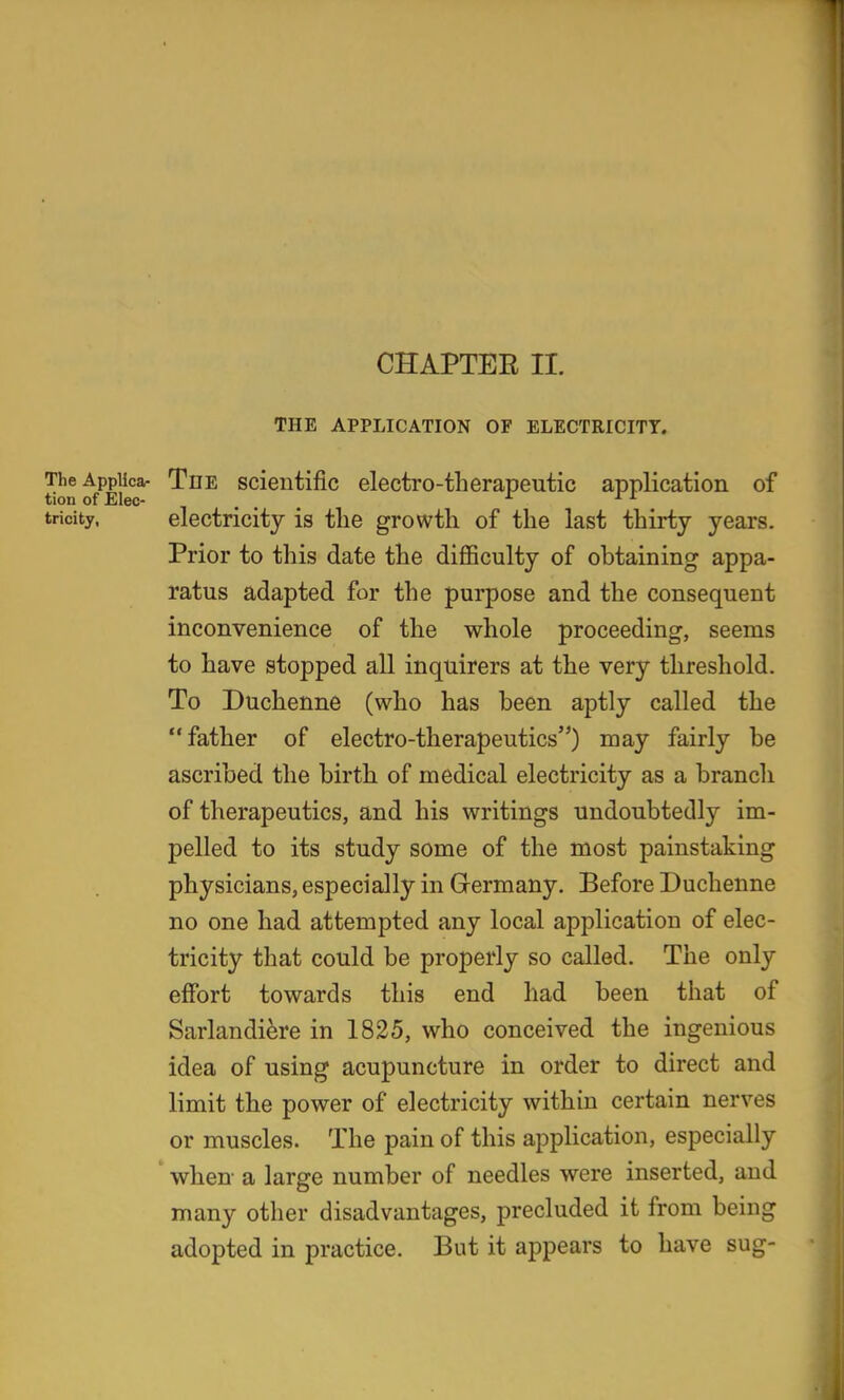 THE APPLICATION OF ELECTRICITY. TheAppUca- The Scientific electro-therapeutic application of tion of Elec- , . rr rt tricity. electricity is tlie growth of the last thirty years. Prior to this date the difficulty of obtaining appa- ratus adapted for the purpose and the consequent inconvenience of the whole proceeding, seems to have stopped all inquirers at the very threshold. To Duchenne (who has been aptly called the father of electro-therapeutics) may fairly be ascribed the birth of medical electricity as a branch of therapeutics, and his writings undoubtedly im- pelled to its study some of the most painstaking physicians,especially in Germany. Before Duchenne no one had attempted any local application of elec- tricity that could be properly so called. The only effort towards this end had been that of Sarlandiere in 1825, who conceived the ingenious idea of using acupuncture in order to direct and limit the power of electricity within certain nerves or muscles. The pain of this application, especially when a large number of needles were inserted, and many other disadvantages, precluded it from being adopted in practice. But it appears to have sug-